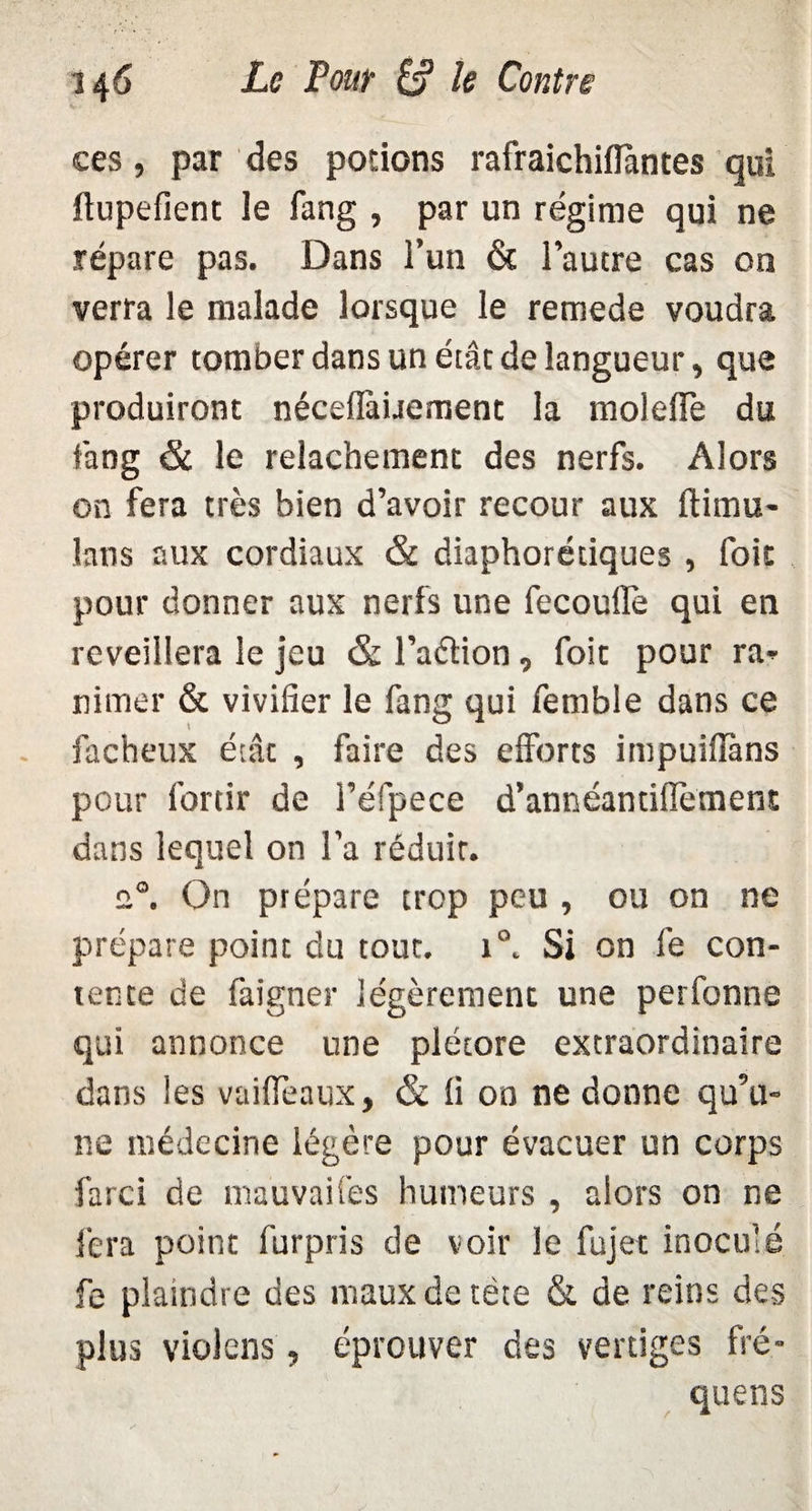 ces, par des potions rafraichifiàntes qui ilupefient le fang , par un régime qui ne répare pas. Dans l’un & l’autre cas on verra le malade lorsque le remede voudra opérer tomber dans un état de langueur, que produiront néceflàüemenc la moleffe du fang & le relâchement des nerfs. Alors on fera très bien d’avoir recour aux ftimu- lans aux cordiaux & diaphorétiques , foie pour donner aux nerfs une fecoufle qui en reveillera le jeu & l’aétion , foit pour ra- rimer & vivifier le fang qui femble dans ce fâcheux état , faire des efforts impuiflàns pour fortir de l’éfpece d’annéantiflèment dans lequel on l’a réduit. u°. On prépare trop peu , ou on ne prépare point du tout, i°. Si on le con¬ tente de faigner légèrement une perfonne qui annonce une plétore extraordinaire dans les vaifleaux, & fi oo ne donne qu’u¬ ne médecine légère pour évacuer un corps farci de mauvaifes humeurs , alors on ne fera point furpris de voir le fujet inoculé fe plaindre des maux de tète & de reins des plus violens, éprouver des vertiges fré- quens