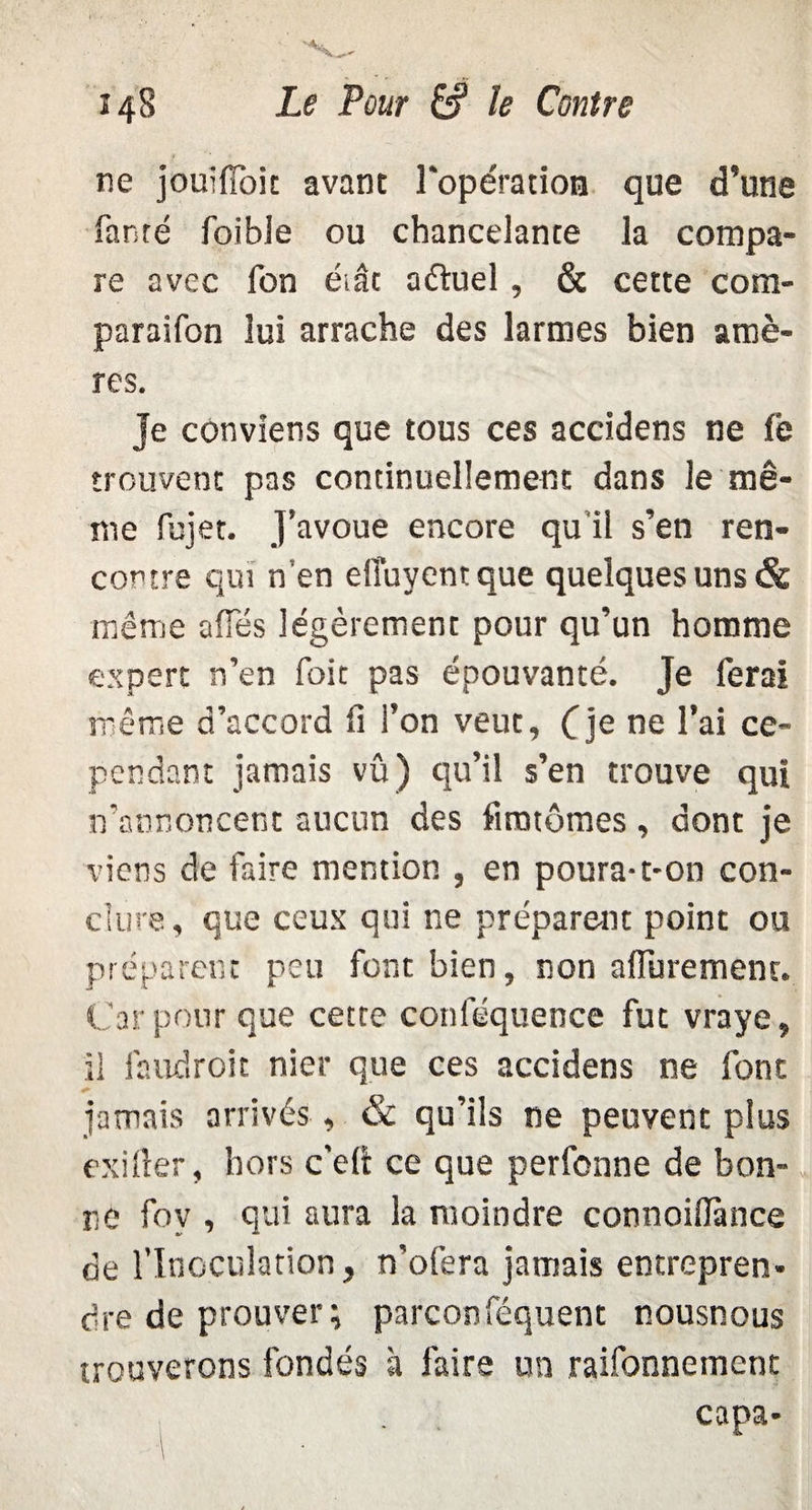 ne jouifïok avant l'opération que d’une fanté foibie ou chancelante la compa¬ re avec Ton éiât aétuel, & cette com- paraifon lui arrache des larmes bien amè¬ res. Je conviens que tous ces accidens ne fe trouvent pas continuellement dans le mê¬ me fujet. J’avoue encore qu il s’en ren¬ contre qui n’en elîuyent que quelques uns & même ailes légèrement pour qu’un homme expert n’en foit pas épouvanté. Je ferai même d’accord fi l’on veut, f je ne l’ai ce¬ pendant jamais vû) qu’il s’en trouve qui n’annoncent aucun des fantômes, dont je viens de faire mention , en poura-t-on con¬ clure, que ceux qui ne préparent point ou préparent peu font bien, non afluremem. Car pour que cette conféquence fut vraye, il faudroit nier que ces accidens ne font jamais arrivés , & qu’ils ne peuvent plus exiller, hors c'eli ce que perfonne de bon¬ ne fov , qui aura la moindre connoiflànce de l’Inoculation, n’ofera jamais entrepren¬ dre de prouver; parconféquent nousnous trouverons fondés à faire un raifonnement