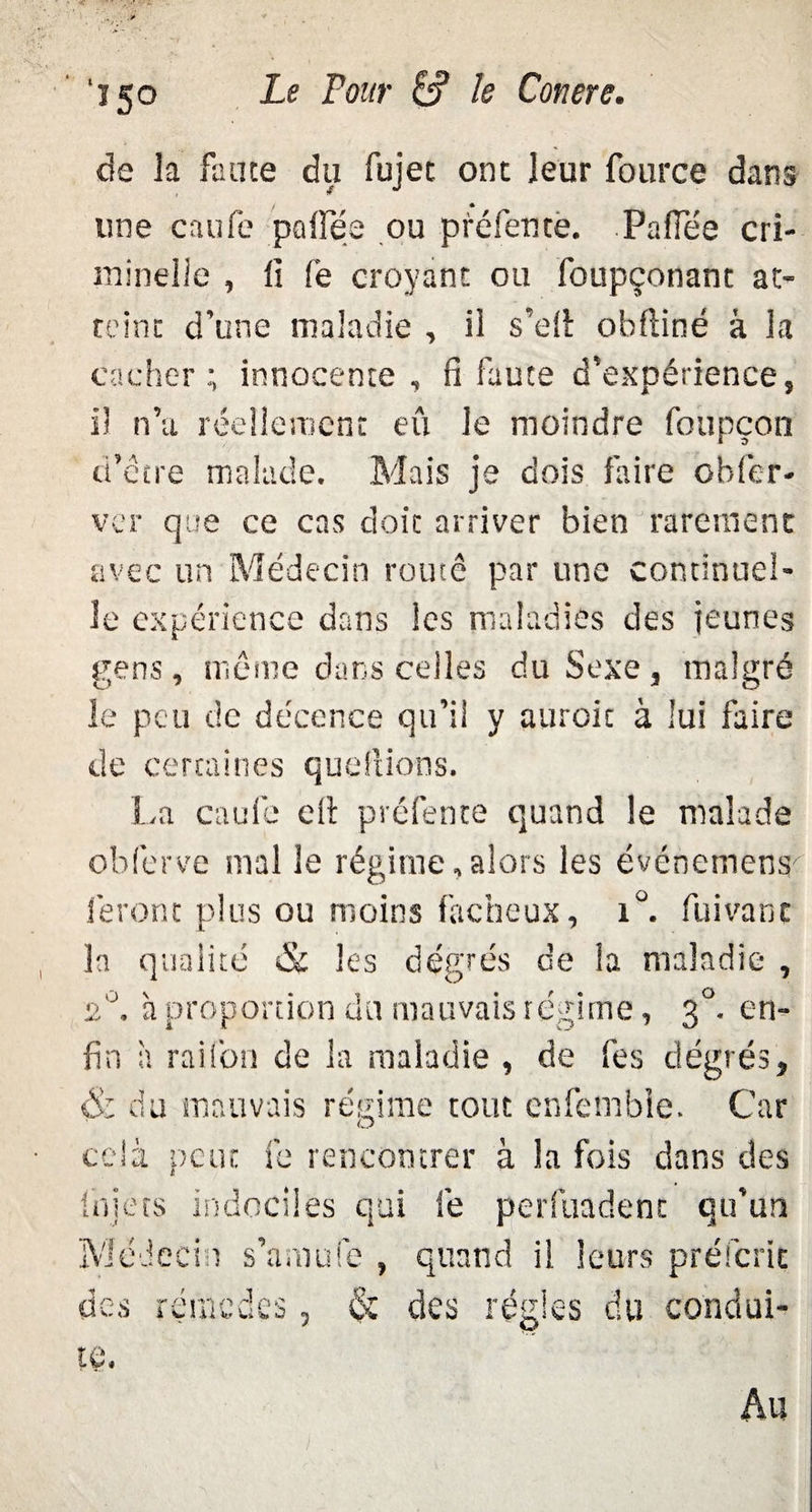 ï5° de la faute du fujec ont leur fource dans une caufé pafïee ou préfente. Pafiee cri¬ minelle , li fe croyant ou foupçonant at¬ teint d’une maladie , il s’efi: obfiiné à la cacher; innocente, fi faute d’expérience, il n’a réellement eu le moindre foupçon d’etre malade. Mais je dois faire obfer- ver que ce cas doit arriver bien rarement avec un Médecin routé par une continuel¬ le expérience dans les maladies des jeunes gens, même dans celles du Sexe, malgré le peu de décence qu’il y auroic à lui faire de certaines questions. La caufc efi préfente quand le malade obferve mal le régime,alors les événemens feront plus ou moins fâcheux, i°. fumant la qualité & les degrés de la maladie , 2°. à proportion du mauvais régime, 30. en¬ fin à raifon de la maladie , de fes degrés, & du mauvais régime tout cnfembie. Car cela peut fe rencontrer à la fois dans des Iniets Indociles qui lé perfuadent qu’un Médecin s’amufe , quand il leurs préfcrit des rérnodfx te. îcmcdes, & des régies du condui- Au