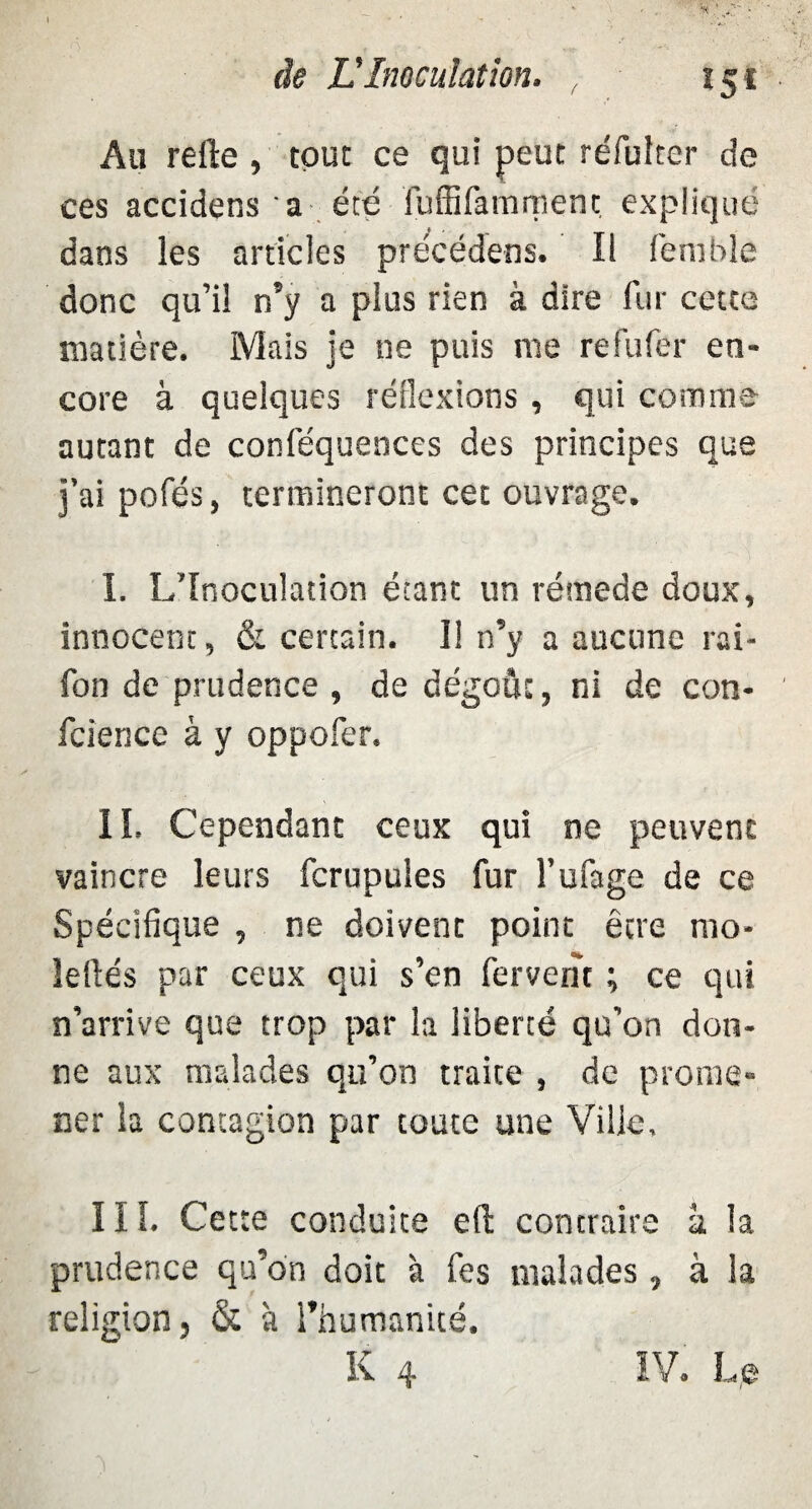 ( î$i Au relie, tout ce qui peut réfuîter de ces accidens a été fuffifamrnent expliqué dans les articles précédées. Il fembîe donc qu’il n’y a plus rien à dire fur cette matière. Mais je ne puis me refufer en¬ core à quelques réflexions , qui comme autant de conièquences des principes que j’ai pofés, termineront cet ouvrage. I. L’Inoculation étant un réraede doux, innocent, & certain. 1! n’y a aucune rai- fon de prudence , de dégoût, ni de con- fcience à y oppofer. II. Cependant ceux qui ne peuvent vaincre leurs fcrupules fur l’ufage de ce Spécifique , ne doivent point être mo- îeilés par ceux qui s’en fervent ; ce qui n’arrive que trop par la liberté qu’on don¬ ne aux malades qu’on traite , de prome¬ ner la contagion par coûte une Ville. III. Cette conduite e(l contraire à la prudence qu’on doit 'a fes malades, à la religion, & à l’humanité. K 4 IV. Le