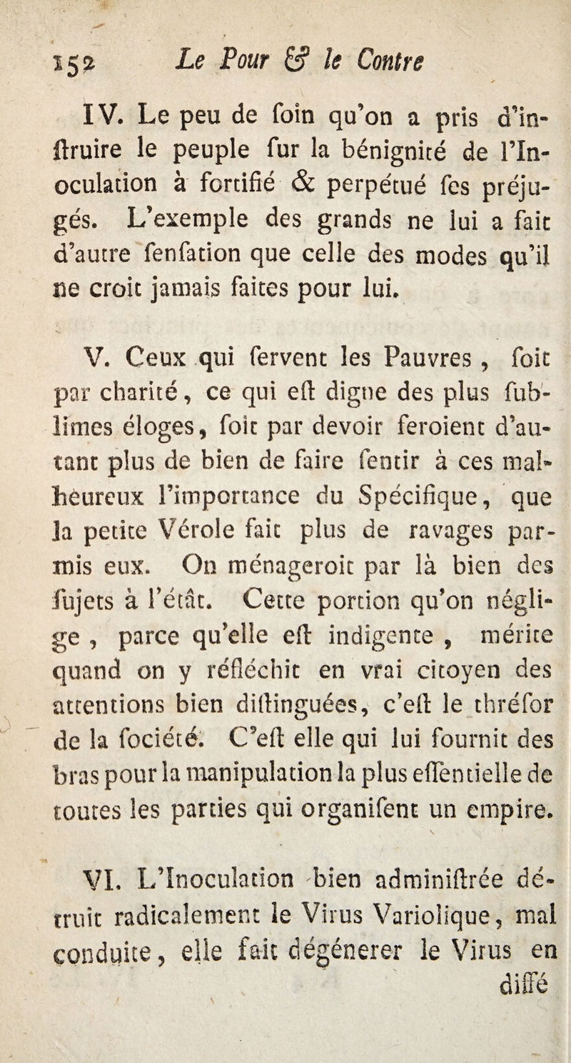 IV. Le peu de foin qu’on a pris d’in- ftruire le peuple fur la bénignité de l’In¬ oculation à fortifié & perpétué fes préju¬ gés. L’exemple des grands ne lui a fait d’autre fenfation que celle des modes qu’il ne croit jamais faites pour lui. V. Ceux qui fervent les Pauvres , foit par charité, ce qui efl: digne des plus fub- limes éloges, foit par devoir feroient d’au¬ tant plus de bien de faire Sentir à ces mal¬ heureux l’importance du Spécifique, que la petite Vérole fait plus de ravages par- mis eux. O11 ménageroit par là bien des fujets à l’état. Cette portion qu’on négli¬ ge , parce qu’elle efl indigente , mérite quand on y réfléchit en vrai citoyen des attentions bien ditlinguées, c’eil le thréfor de la fociété. C’efl: elle qui lui fournit des bras pour la manipulation la plus eflèntielle de > toutes les parties qui organifent un empire. VI. L’Inoculation bien adminiftrée dé¬ truit radicalement le Virus Variolique, mal conduite, elle fait dégénérer le Virus en
