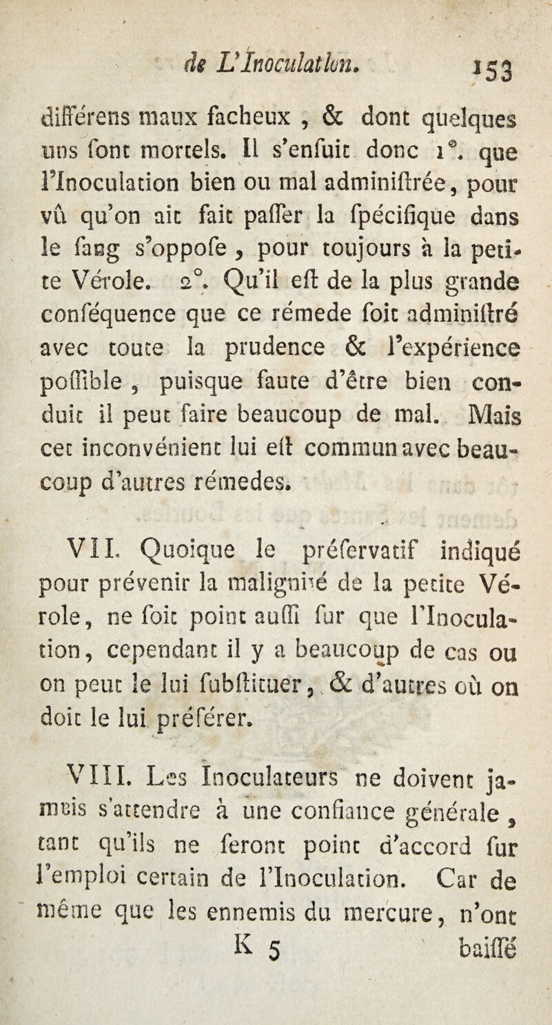 *53 différens maux fâcheux , & dont quelques nos font mortels. Il s’enfuit donc 1®. que l’Inoculation bien ou mal adminiftrée, pour vû qu’on ait fait palier la fpécifique dans le fang s’oppofe, pour toujours à la peti¬ te Vérole. 2°. Qu’il eft de la plus grande conféquence que ce rémede foit adminillré avec toute la prudence & l’expérience polfible , puisque faute d’être bien con¬ duit il peut faire beaucoup de mal. Mais cet inconvénient lui elt commun avec beau¬ coup d’autres rémedes. VIL Quoique le préfervatif indiqué pour prévenir la maîignbé de la petite Vé¬ role, ne foit point auffi fur que l’Inocula¬ tion, cependant il y a beaucoup de cas ou on peut le lui fubftituer,, & d’autres où on doit le lui préférer. VIII. Les Inoculateurs ne doivent ja¬ mais s'attendre à une confiance générale , tant qu’ils ne feront point d’accord fur l’emploi certain de l'Inoculation. Car de même que les ennemis du mercure, n’ont K 5 baille