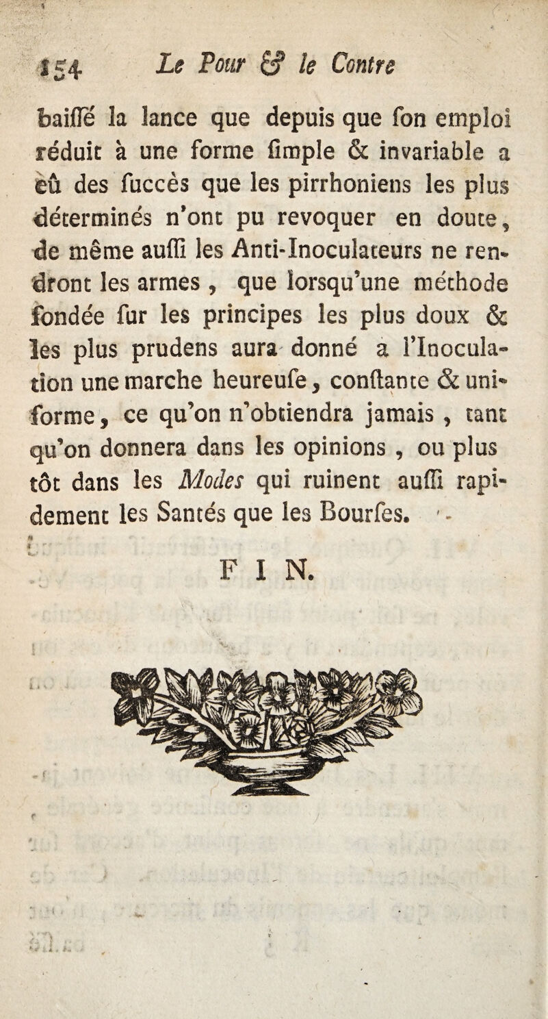 baille la lance que depuis que fon emploi réduit à une forme fimple & invariable a eu des fuccès que les pirrhoniens les plus déterminés n’ont pu révoquer en doute, de même auffi les Anti-Inoculateurs ne ren¬ dront les armes , que lorsqu’une méchode fondée fur les principes les plus doux & les plus prudens aura donné a l’Inocula¬ tion une marche heureufe, confiante & uni¬ forme , ce qu’on n’obtiendra jamais, tant qu’on donnera dans les opinions , ou plus tôt dans les Modes qui ruinent auffi rapi¬ dement les Santés que les Bourfes. ■ - H F I N.