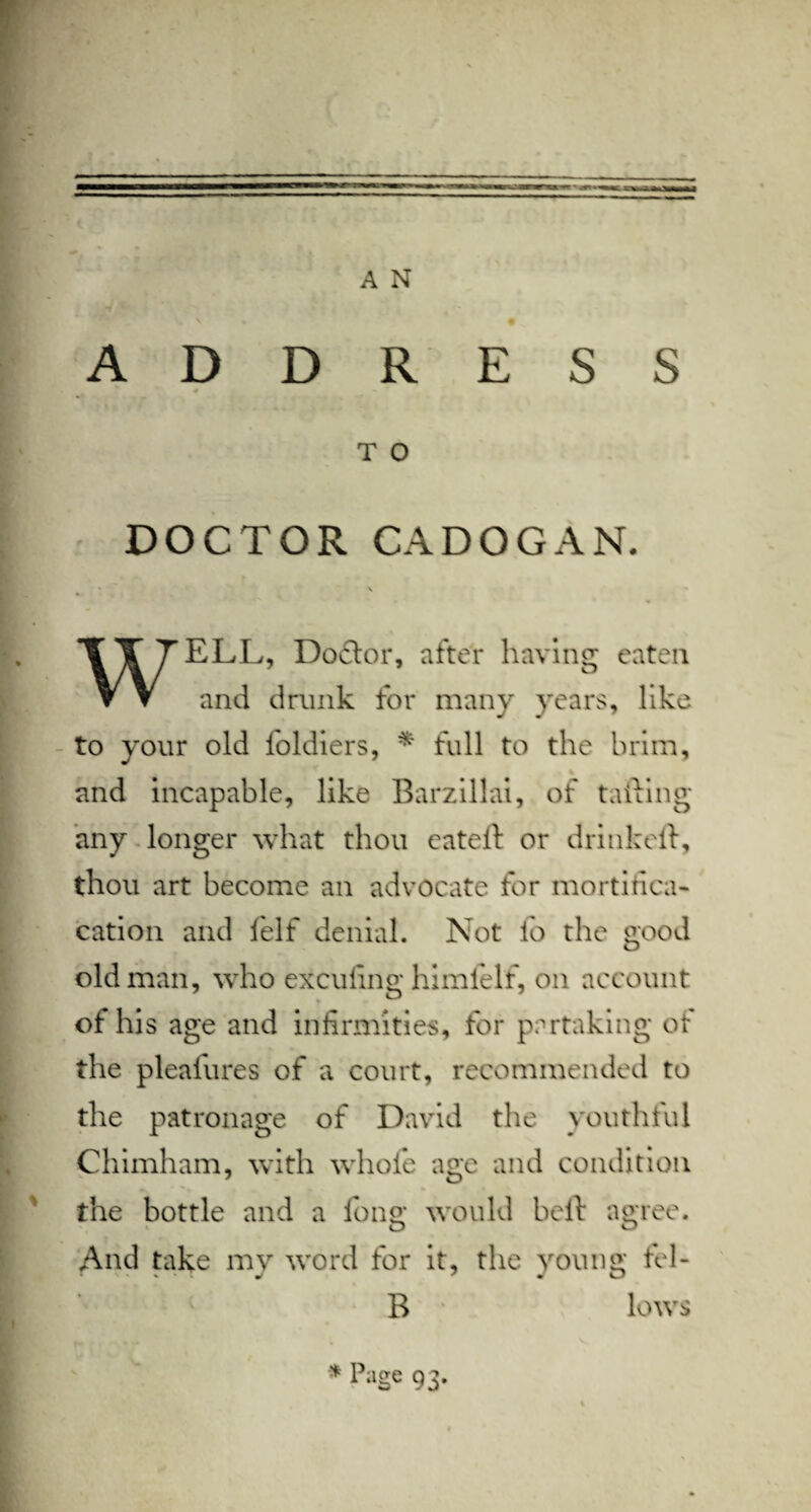 ADDRESS T O DOCTOR CADOGAN. * ' \ WELL, Doctor, after having eaten and drunk for many years, like to your old foldiers, * full to the brim, and incapable, like Barzillai, of tailing any longer what thou cateil or drinkeif, thou art become an advocate for mortifica- cation and felf denial. Not fo the good old man, who excufing himfelf, on account of his age and infirmities, for partaking ot the pleafures of a court, recommended to the patronage of David the youthtul Chimham, with whole age and condition the bottle and a long would bell agree. And take my word for it, the young fel- B lows * Page 93.