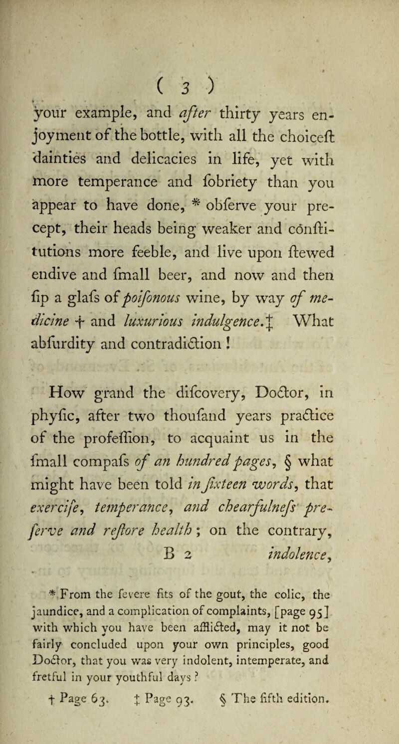 * your example, and after thirty years en¬ joyment of the bottle, with all the choice!! dainties and delicacies in life, yet with more temperance and fobriety than you appear to have done, * obferve your pre¬ cept, their heads being weaker and confti- tutions more feeble, and live upon ftewed endive and fmall beer, and now and then fip a glafs of poifonous wine, by way of me¬ dicine -f and luxurious indulgence. j What abfurdity and contradidtion ! How grand the difcovery, Dodtor, in phytic, after two thoufand years practice of the profeffion, to acquaint us in the fmall compafs of an hundred pages, § what might have been told in fxteen words, that exercife, temperance, a?id chearfulnefs pre- ferve and ref ore health; on the contrary, B 2 indolence, * From the fevere fits of the gout, the colic, the jaundice, and a complication of complaints, [page 95 ] with which you have been aiHidted, may it not be fairly concluded upon your own principles, good Dodtor, that you was very indolent, intemperate, and fretful in your youthful days ? t Page 63. % Page 93‘ § The fifth edition.