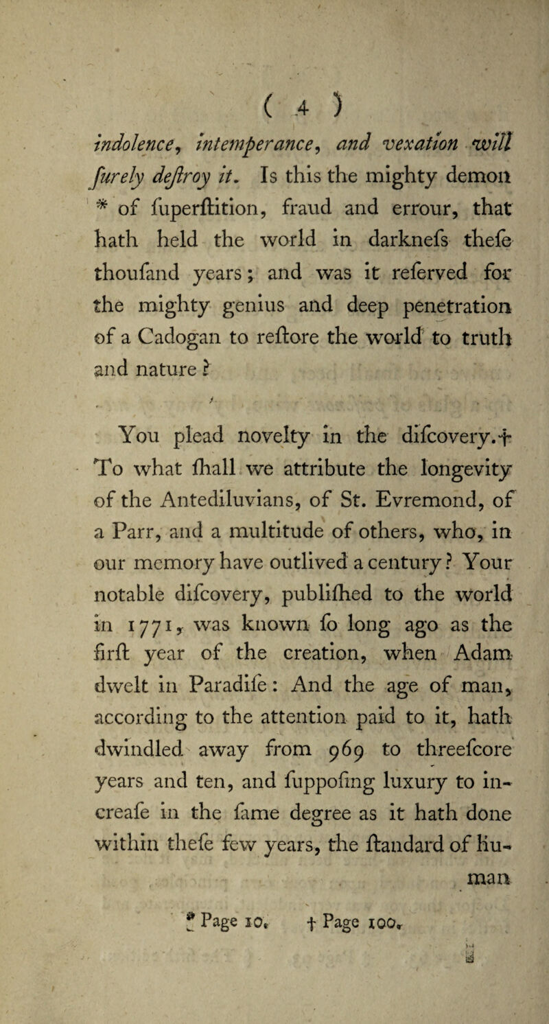 indolence, intemperance, vexation will purely dejlroy it„ Is this the mighty demon * of fuperftition, fraud and errour, that hath held the world in darknefs thele thoufand years; and was it relerved for the mighty genius and deep penetration of a Cadogan to reftore the world to truth and nature l r You plead novelty in the difcovery.i- To what fhall we attribute the longevity of the Antediluvians, of St. Evremond, of a Parr, and a multitude of others, who, in our memory have outlived a century? Your notable difcovery, publifhed to the world in 1771, was known fo long ago as the firft year of the creation, when Adam dwelt in Paradife: And the age of man, according to the attention paid to it, hath dwindled away from 969 to threefcore years and ten, and fuppofmg luxury to in- creafe in the lame degree as it hath done within thefe few years, the ftandard of hu¬ man ? Page J0t f Page ioor y