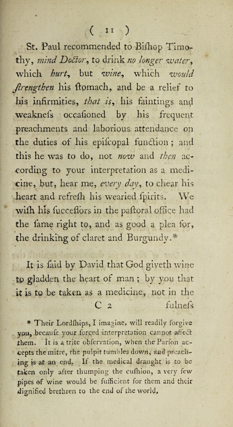 St. Paul recommended to Biihop Timo- s' * ' * thy, mind Doctor, to drink no longer water, » which hurt, but wine, which would jlrengthen his ftpmach, and be a relief to his infirmities, that is, his huntings and weakncfs • occafioned by his frequent preachments and laborious attendance on the duties of his epilcopal function ; and this he was to do, not now and then ac¬ cording to your interpretation as a medi¬ cine, but, hear me, every day, to chear his .heart and refrefh his wearied fpirits. We wifh his fuccefiors in the paftoral office had the fame right to, and as good a plea for, the drinking of claret and Burgundy.*' It is faid by David that God giyeth wine tp gladden the heart of man ; by you that it is to be taken as a medicine, not in the • 1 • %i> . ■ % ***•'■ ■■ ■% C 2 fulnefs * Their Lordfhips, I imagine, will readily forgive ypu, becaufe your forced interpretation cannot affect them. It is a trite obfervation, when the Parfon ac¬ cepts the mitre, the pulpit tumbles down, and preach¬ ing is at an end. If the medical draught is to be taken only after thumping the cufhion, a very few pipes of wine would be fufheient for them and their (dignified brethren to the end or the world.