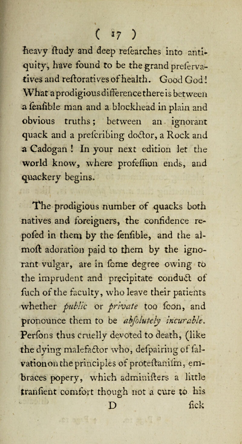 C ) heavy ftudy and deep refearches into anti* quity, have found to be the grand preferva- tives and reitoratives of health. Good God! What aprodigiousdifforencethereis between a fenhble man and a blockhead in plain and obvious truths; between an ignorant quack and a prelcribing doitor, a Rock and a Cadogan ! In your next edition let the world know, where profeflion ends, and quackery begins. The prodigious number of quacks both natives and foreigners, the confidence re- pofed in them by the fenfible, and the al- moft adoration paid to them by the igno¬ rant vulgar, are in fome degree owing to the imprudent and precipitate conduit of fuch of the faculty, who leave their patients whether public or private too foon, and pronounce them to be abjolutcly incurable. Perfons thus cruelly devoted to death, (like the dying malefactor who, defpairing of fal- vationon the principles of proteftanilm, em¬ braces popery, which adminifters a little tranfient comfort though not a cure to his D fick