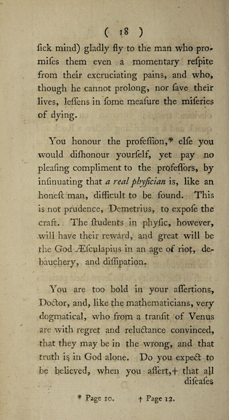 fick mind) gladly fly to the man who pro* mifes them even a momentary refpite from their excruciating pains, and who, though he cannot prolong, nor fave their lives, leffens in fome meafure the miferies of dying. You honour the profeffion,^ elfe you would difhonour yourfelf, yet pay no pleafing compliment to the profeflors, by infinuating that a realphyfician is, like an honeft man, difficult to be found. This is not prudence, Demetrius, to expofe the craft. The ftudents in phyfic, however, will have their reward, and great will be the God zEfculapius in an age of riot, de* bauchery, and diffipation. You are too bold in your affertions, Dp£tor, and, like the mathematicians, very dogmatical, who from a tranfit of Venus are with regret and reludlance convinced, that they may be in the wrong, and that truth is, in God alone. Do you expeft to be believed, when you affert,t that ajl diieafes