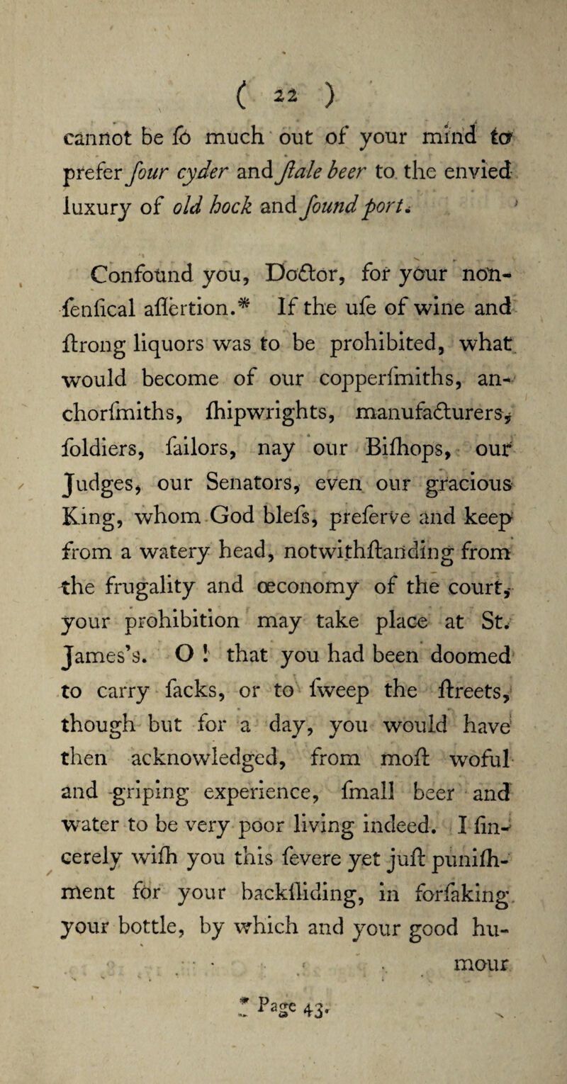 cannot be fo much out of your mind ter prefer four cyder and Jlale beer to the envied luxury of old hock and found port* Confound you, Do&or, for your non- fenfical aflertion.* If the ufe of wine and ftrong liquors was to be prohibited, what would become of our copperfmiths, an* chorfmiths, Ihipwrights, manufadturers* foldiers, failors, nay our Bifhops, our Judges, our Senators, even our gracious King, whom God blefs, preferve and keep from a watery head, notwithftanding from the frugality and oeconomy of the court,- your prohibition may take place at St* James’s. O ! that you had been doomed to carry facks, or to Iweep the ftreets, though but for a day, you would have1 then acknowledged, from moft woful and griping experience, fmall beer and water to be very poor living indeed. I fin- cerely wifh you this fevere yet juft pimilh- ment for your backfliding, in forfaking your bottle, by which and your good hu- % r p*z' 43- mour