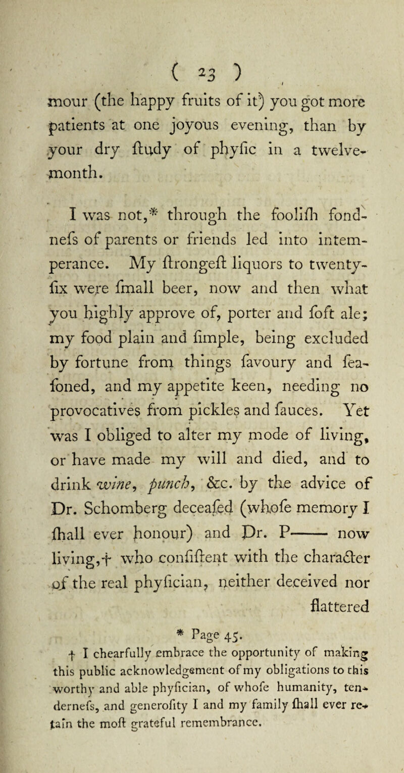 I xnour (the happy fruits of it) you got more patients at one joyous evening, than by your dry ftudy of phylic in a twelve- month. I was not,* through the foolifh fond- nefs of parents or friends led into intem¬ perance. My ftrongeft liquors to twenty- fix were fmall beer, now and then what you highly approve of, porter and foft ale; my food plain and Ample, being excluded by fortune from things favoury and fea- foned, and my appetite keen, needing no provocatives from pickles and fauces. Yet was I obliged to alter my mode of living, or have made my will and died, and to drink wine, punch, &c. by the advice of Dr. Schomberg deceafed (whofe memory I fhall ever honour) and Dr. P- now living,f who confident with the character of the real phyfician, neither deceived nor flattered * Page 45. f I chearfully embrace the opportunity of making this public acknowledgement of my obligations to this worthy and able phyfician, of whofe humanity, ten* dernefs, and generofity I and my family fhall ever re¬ tain the molt grateful remembrance.