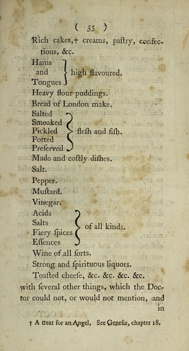 1 ( 35 ) •Rich cakes,+ creams, paftry, confer tions, &c. Harris 1 ' „ 2nd > high flavoured. Tongues J Heavy flour puddings. Bread of London make. 7 * Salted F Smoaked Pickled )> flelh and fifh. Potted Preferved Made and coftly difhes. Salt. :, . Pepper. Muftard. Vinegar. Acids Salts Fiery fpices Eflences < Wine of all forts. Strong and fpirituous liquors. Toafted cheefe, &c. &c. &c. &c. with feveral other things, which the Doc¬ tor could not, or would not mention, and ■ ‘ \ ' ’ * ' .• 1 A 4 * ill of all kinds. t A treat for an A,pgel, See Gejiefis, chapter 18.