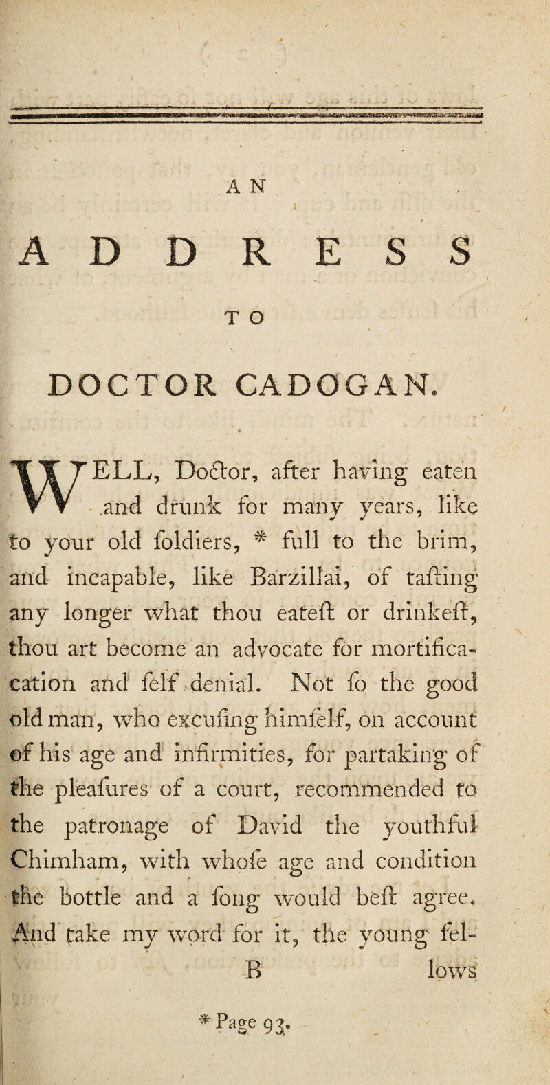 ) s A N ADDRESS T O DOCTOR CADOGAN. * WELL, Doctor, after having eaten and drunk for many years, like to your old foldiers, * full to the brim, and incapable, like Barzillai, of tailing any longer what thou eatefh or drinkeft, thou art become an advocate for mortifica- cation and felf denial. Not fo the good old man, who excufing himfelf, on account of his age and infirmities, for partaking of the pleafures of a court, recommended to the patronage of David the youthful Chimham, with whofe age and condition the bottle and a fong would befit agree. And take my word for it, the young fel- B lows * Pase 9 a-