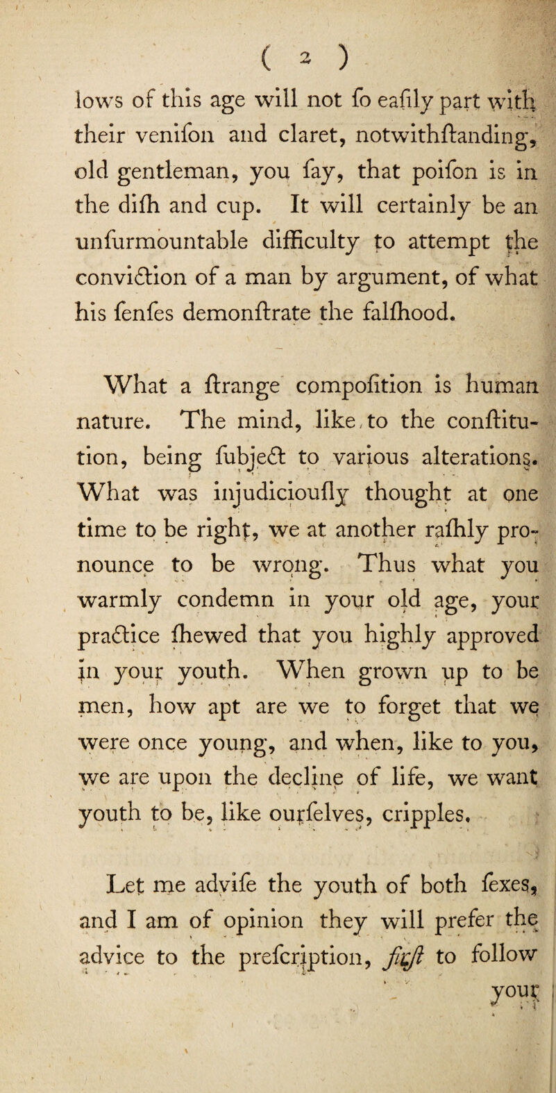 I i \ ( 3 ) lows of this age will not fo eafily part with their venifon and claret, notwithftanding, old gentleman, you fay, that polfon is in the difh and cup. It will certainly be an * unfurmountable difficulty to attempt the conviction of a man by argument, of what his fenfes demonftrate the falffiood. What a ftrange compofition is human nature. The mind, like, to the conftitu- tion, being fubjeft to various alterations. What was injudicioufly thought at one time to be right, we at another raffily pro¬ nounce to be wrong. Thus what you warmly condemn in your old age, your practice ffiewed that you highly approved Jn youir youth. When grown up to be men, how apt are we to forget that we were once young, and when, like to you, we are upon the decline of life, we want youth to be, like ourfelves, cripples. \ j Let me advife the youth of both fexes, and I am of opinion they will prefer the advice to the prefcription, fitjl to follow i