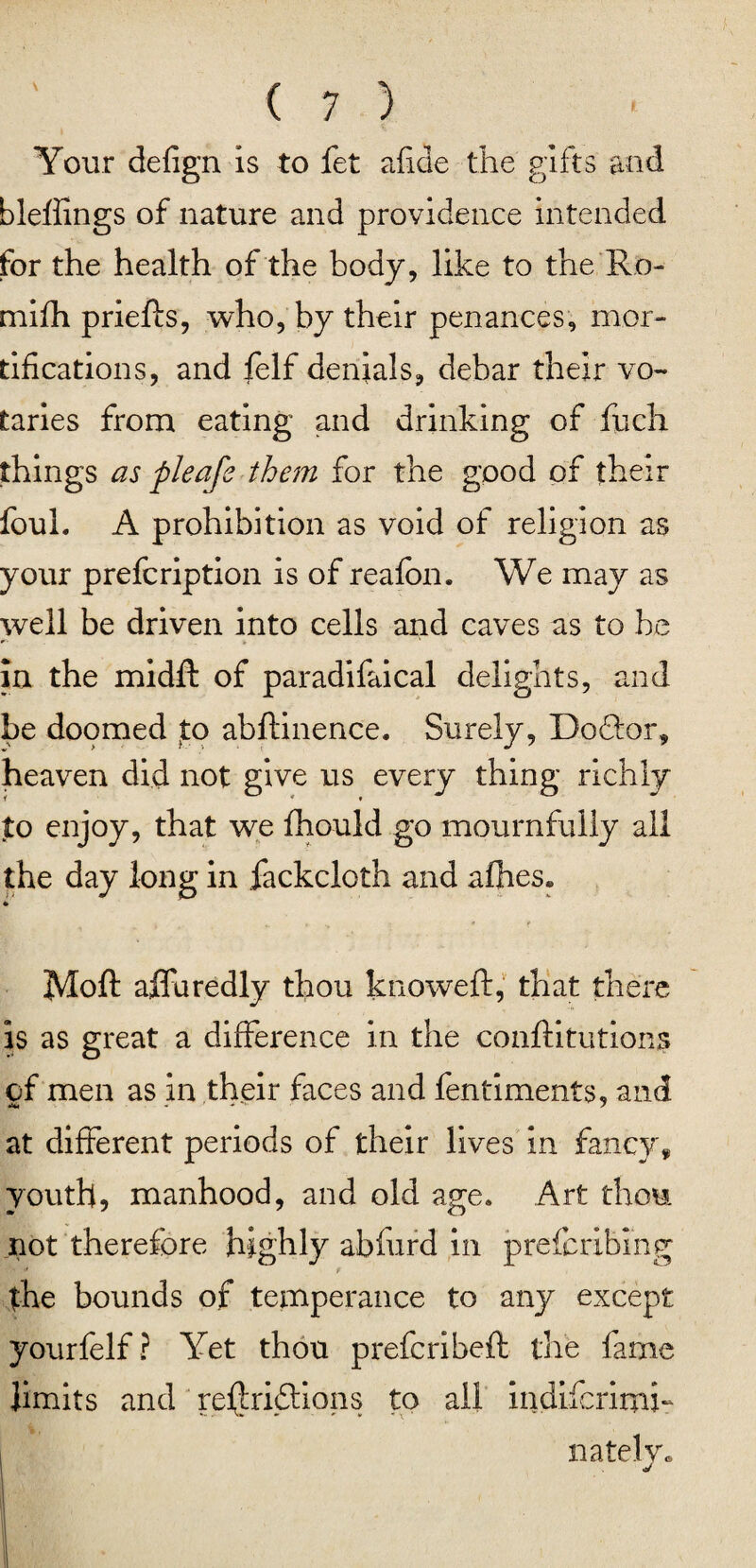 Your defign is to fet afide the gifts and bleffings of nature and providence intended for the health of the body, like to the Ro- mifh priefts, who, by their penances, mor¬ tifications, and felf denials, debar their vo¬ taries from eating and drinking of fuch things as pleafe them for the good of their foul. A prohibition as void of religion as your prefcription is of reafon. We may as well be driven into cells and caves as to he in the midff of paradifaical delights, and be doomed to abftinence. Surely, Do&or, heaven did not give us every thing richly to enjoy, that we fhould go mournfully all the day long in fackcloth and afhes. * * » if Moft affaredly thou knoweft, that there is as great a difference in the conftitutions of men as in their faces and fentiments, and at different periods of their lives in fancy, youth, manhood, and old age. Art thorn not therefore highly abfurd in prefcribing the bounds of temperance to any except yourfelf ? Yet thou prefcribeft the fame limits and refjriftions to all indiicrimh nately.