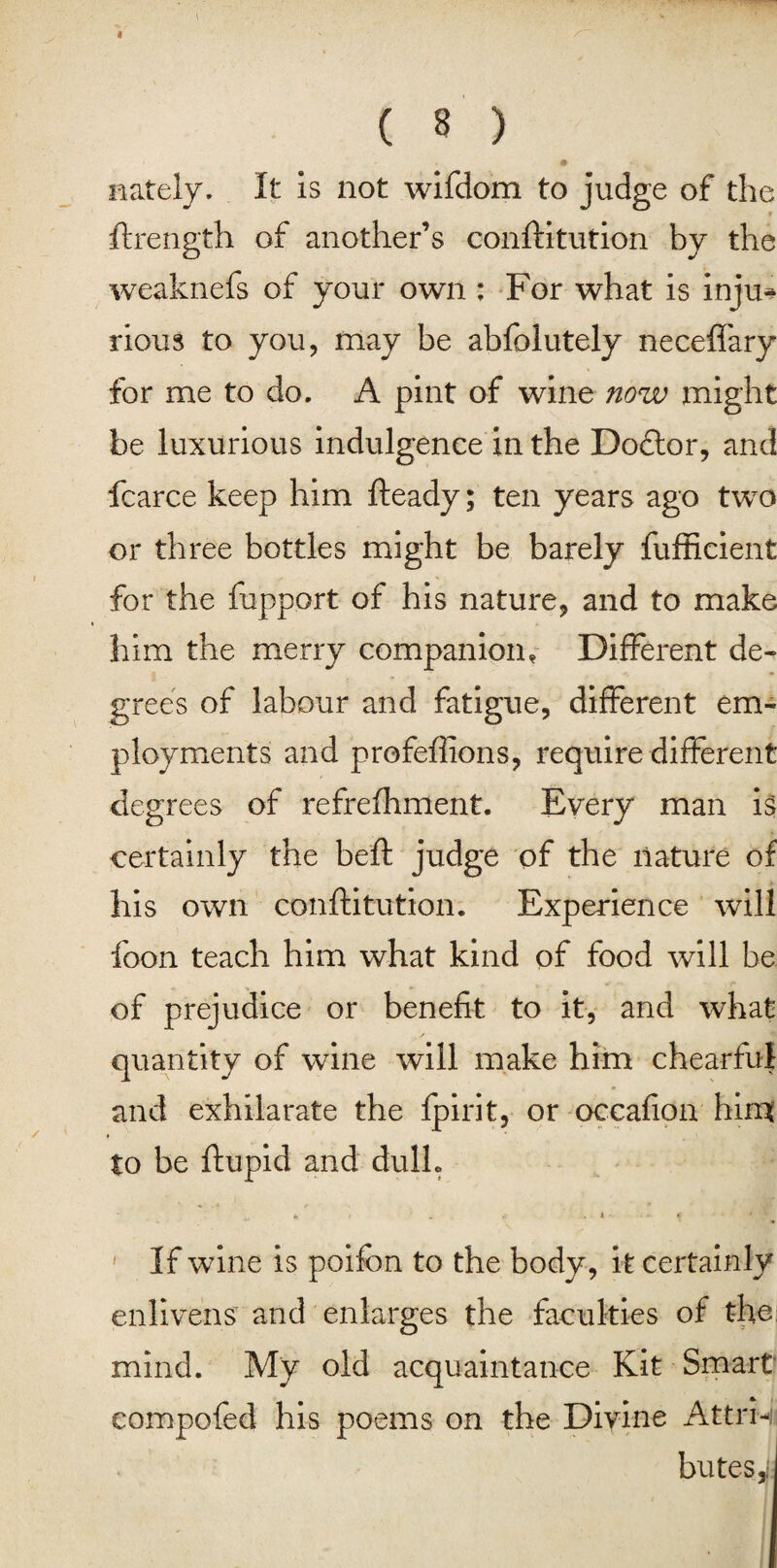 nately. It is not wifdom to judge of the r ftrength of another’s conftitution by the weaknefs of your own : For what is inju* rious to you, may be abfolutely neceffary for me to do. A pint of wine now might be luxurious indulgence in the Dodlor, and fcarce keep him fteady; ten years ago two or three bottles might be barely fufficient for the fupport of his nature, and to make him the merry companion. Different de¬ grees of labour and fatigue, different em¬ ployments and profeffions, require different degrees of refrefhment. Every man is certainly the beft judge of the nature of his own conftitution. Experience will foon teach him what kind of food will be of prejudice or benefit to it, and what ✓ quantity of wine will make him chearful and exhilarate the fpirit, or occafion him to be ftupid and dull. • 4 -- • - <• If wine is poifon to the body, it certainly enlivens and enlarges the faculties of the mind. My old acquaintance Kit Smart eompofed his poems on the Divine Attri¬ butes,,