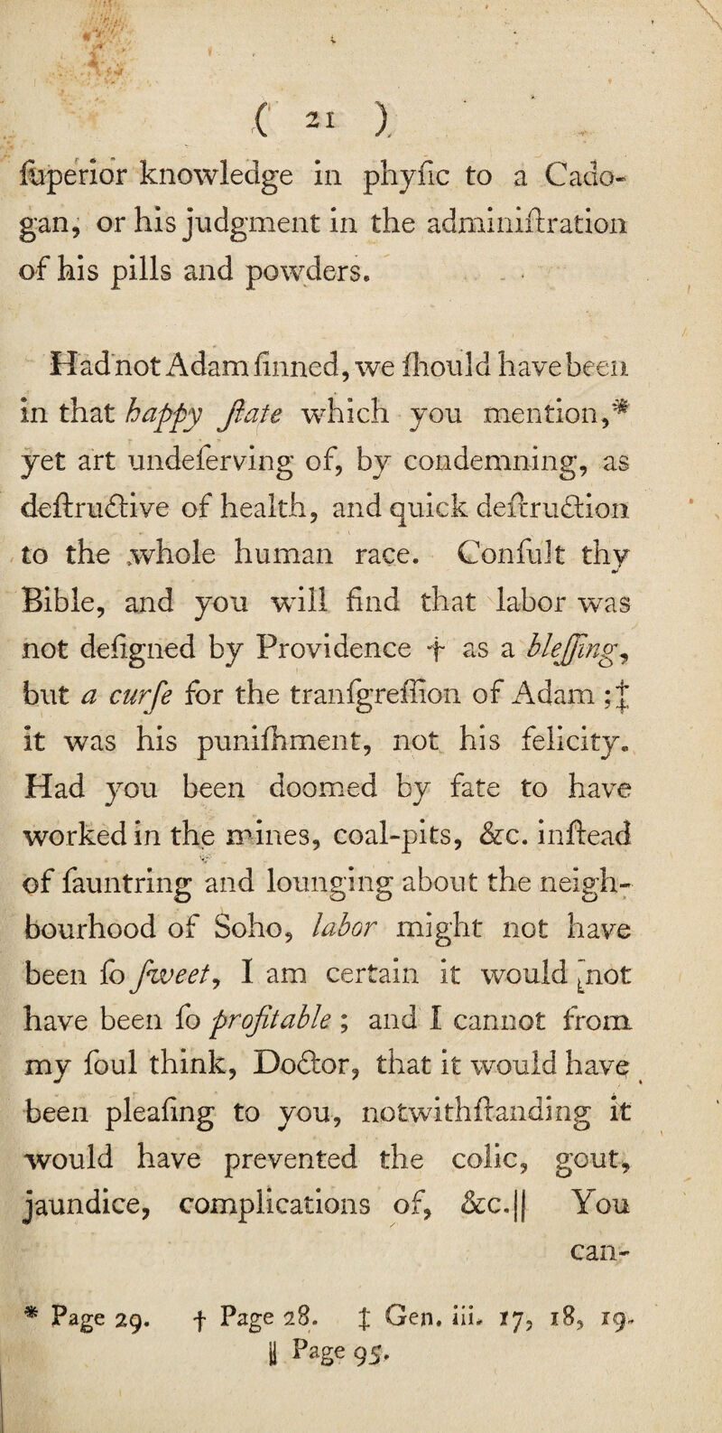 foperior knowledge in phyfic to a Cado- gan, or his judgment in the adminiftration of his pills and powders. Had not Adam finned, we fhould have been in that happy fiate which you mention,* yet art undeferving of, by condemning, as definitive of health, and quick defirution to the whole human race. Con-fidt thy Bible, and you will find that labor was not defigned by Providence + os a blejjing, but a curfe for the tranfgreffion of Adam it was his punifhment, not his felicity. Had you been doomed by fate to have worked in the mines, coal-pits, &c. inftead of fauntring and lounging about the neigh¬ bourhood of Soho, labor might not have been fb fiweet, I am certain it would Lnot have been fo profitable ; and I cannot from my foul think, Doftor, that it would have been pleafing to you, notwithftanding it would have prevented the colic, gout, jaundice, complications of, &c.|| You can- * Page 29. f Page 28. J Gen. iiL 17, 18, 19-