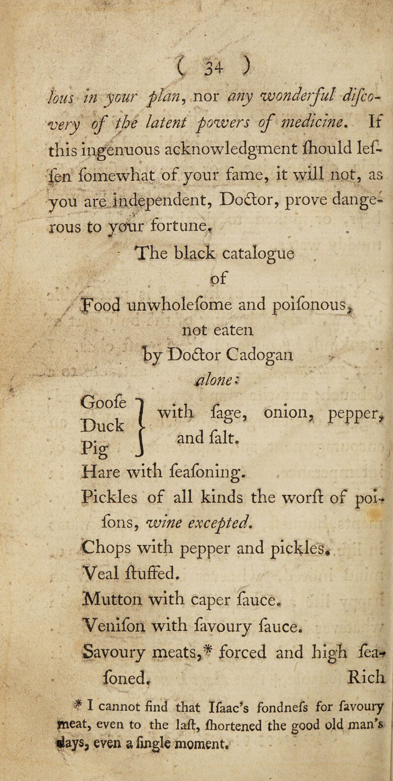 tons in your flan, nor any wonderful disco¬ very of the latent powers of medicine. If this ingenuous acknowledgment fhould let |en fomewhat of your fame, it will not, as you are independent, Dodtor, prove dange¬ rous to yotir fortune* - The black catalogue of Food unwhole fome and polfonous, not eaten by Dodtor Cadogan alone • with fage, onion, pepper, and fait* Goofe Duck pig Hare with feafbning. Pickles of all kinds the wrorft of poh fons, wine excepted\ Chops with pepper and pickles* Veal fluffed. Mutton with caper fauce* Venifon with favoury fauce. Savoury meats,^ forced and high fea* foned. Rich % I cannot find that Ifaac’s fondnefs for favoury meat, even to the laft, fhortened the good old man's slays, even a frngle moment.