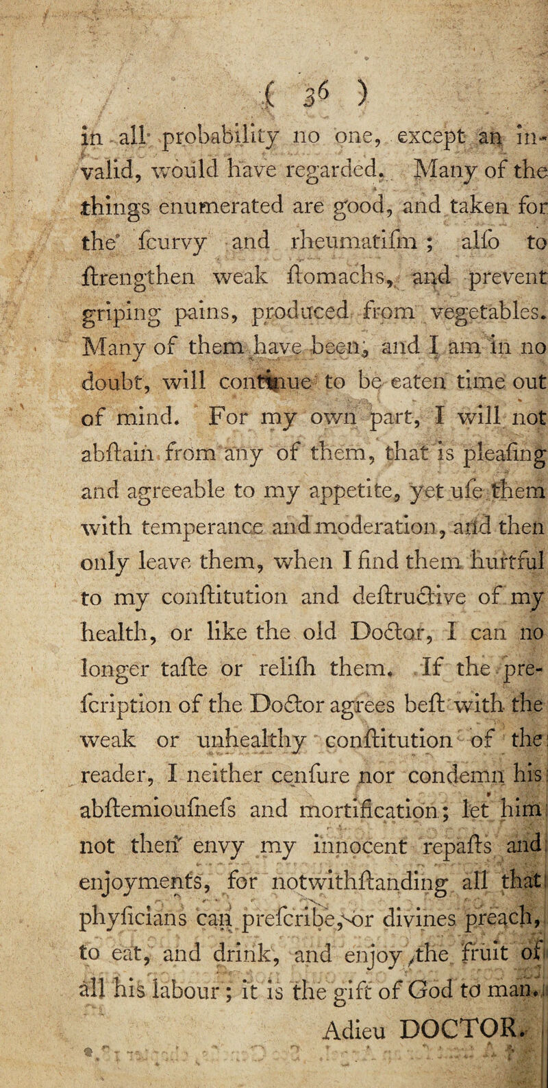 in all° probability no one, except an in¬ valid, would have regarded. Many of the things enumerated are good, and taken for the* feurvy and rheumatifm ; alfo to ftrengthen weak ftomachs, and prevent griping pains, produced from vegetables. Many of them have been^ and I am in no doubt, will continue to be eaten time out of mind. For my own part, I will not abftain from any of them, that is pleafing and agreeable to my appetite, yet ufe them with temperance and moderation, and then only leave them, when I find them hurtful to my conftitution and deftructive of my health, or like the old Dodtar, I can no longer tafte or relifli them. If the pre- fcription of the Doftor agrees beft with- the weak or unhealthy conftitution of the: reader, I neither cenfure nor condemn his: abftemioufnefs and mortification ; let him not theft envy my innocent repafts and: enjoyments, for notwithftanding all that: n\ > ** ' ' phyficians cag prefcribe,M)r divines preach, to eat, and drink, and enjoy /the., fruit of all his labour ; it is the gift of God to man.: Adieu DOCTOR.