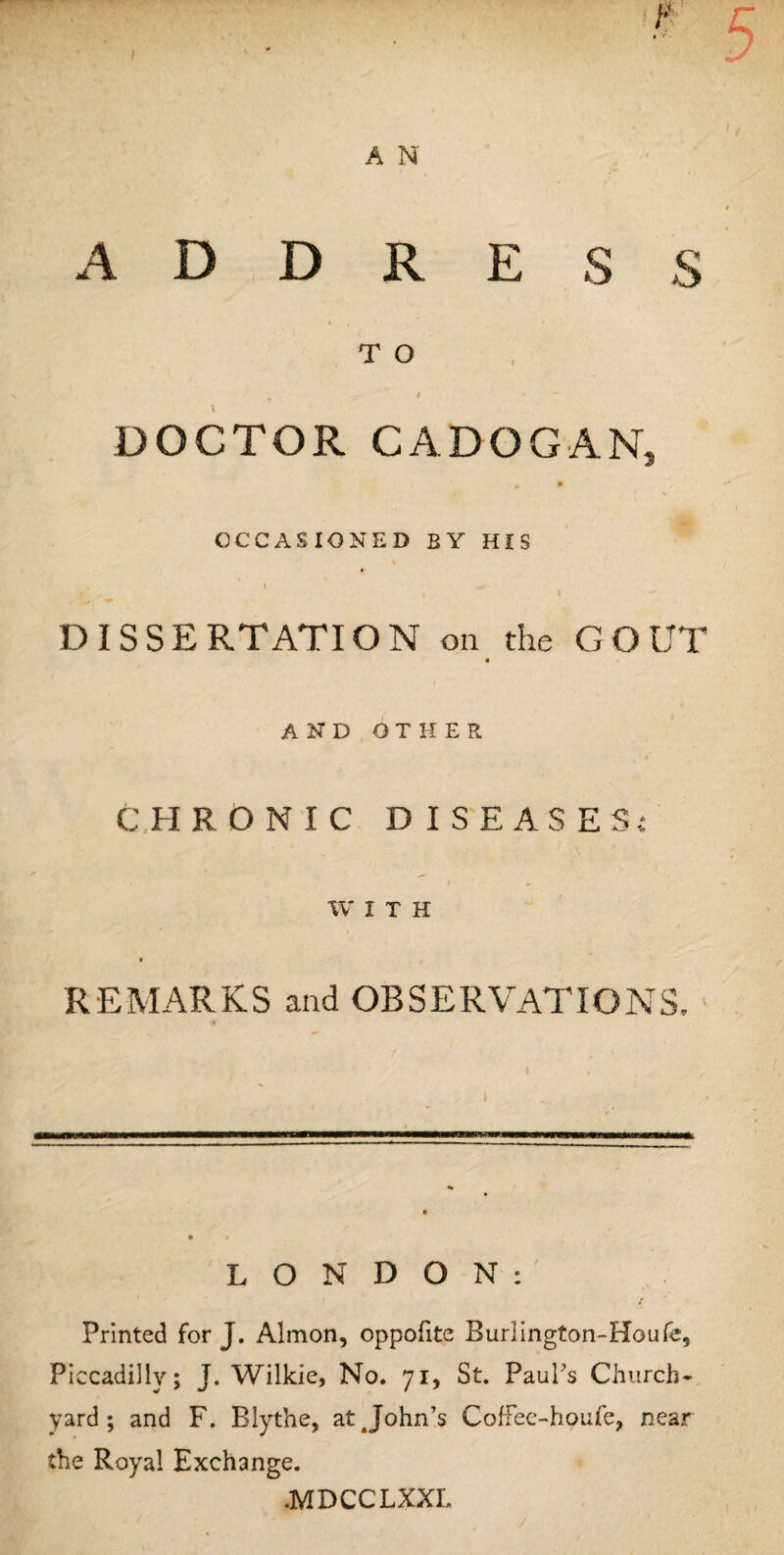 T O « - DOCTOR CADOGAN, * • OCCASIONED BY HIS v . \ » DISSERTATION on the GOUT « AND OTHER CHRONIC DISEASES*: WITH REMARKS and OBSERVATIONS, LONDON: Printed for J. Almon, oppofite Burlington-Houfe, Piccadilly; J. Wilkie, No. 71, St. Paul's Church¬ yard ; and F. Blythe, at^John’s Coffee-houfe, near the Royal Exchange. .MDCCLXXL