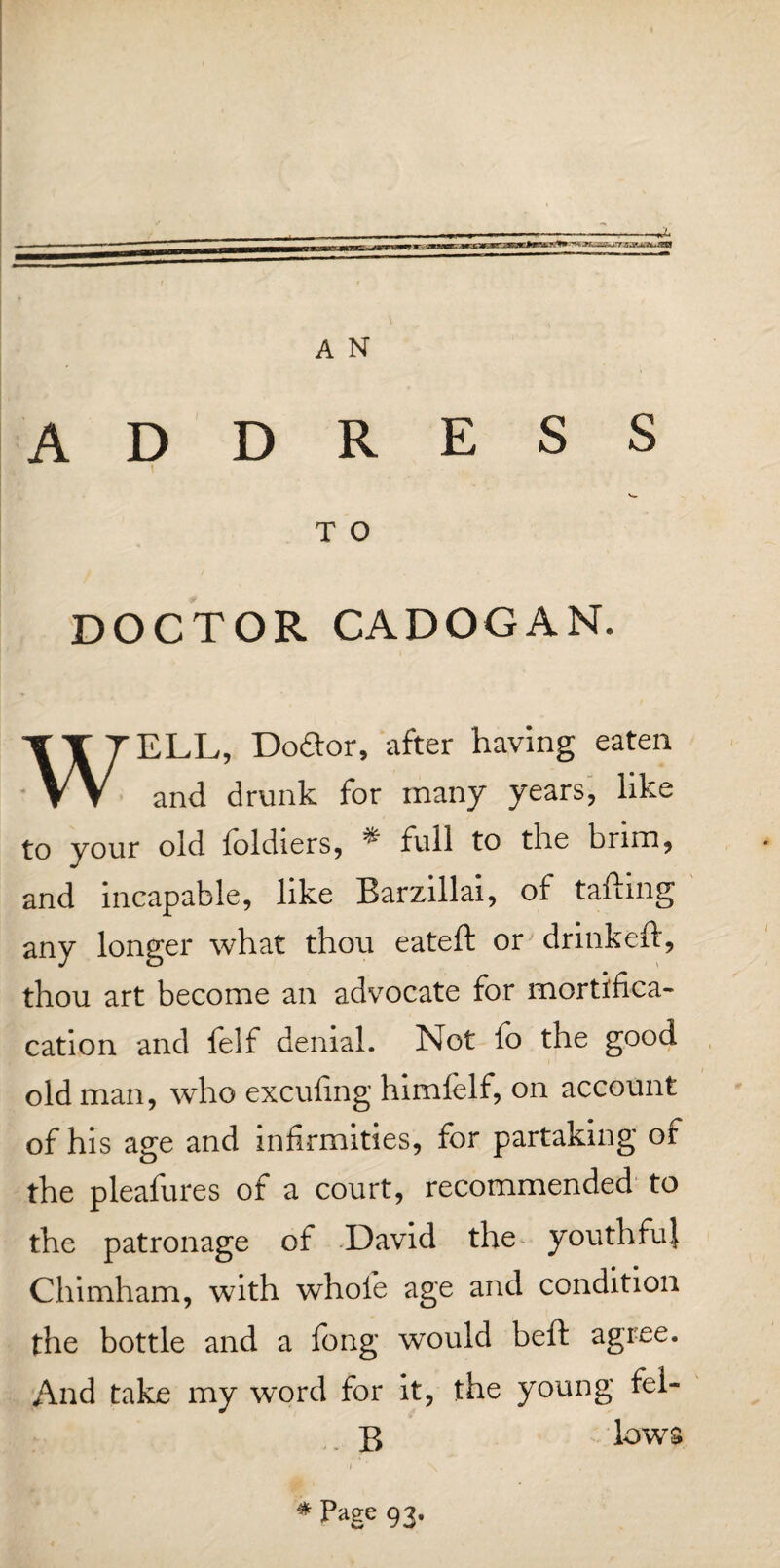 ADDRESS T O DOCTOR CADOGAN. WELL, Do£tor, after having eaten and drunk for many years, like to your old foldiers, * full to the brim, and incapable, like Barzillai, of tailing any longer what thou eateft or drinkeft, thou art become an advocate for mortifica- cation and felf denial. Not fo the good old man, who exculing himfelf, on account of his age and infirmities, for partaking of the pleafures of a court, recommended to the patronage of David the youthfuj Chimham, with whole age and condition the bottle and a long would bell agree. And take my word for it, the young fel- $ lows * Page 93.
