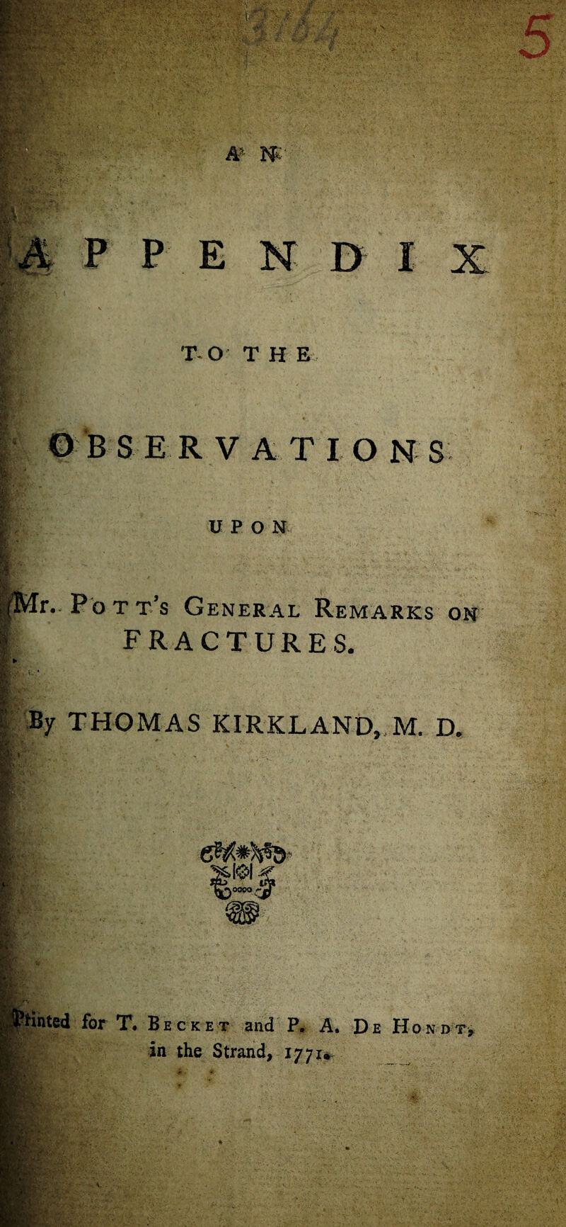 © BSE R V AT IONS ' ■ HgfA .v UPON K |- |Mr.. Pott’s General Remarks on I FRACTURES. !’ By THOMAS KIRKLAND,,M. D. v. jtHnted for T. Becket and P. A. De Hondt, in the Strand, 1771*