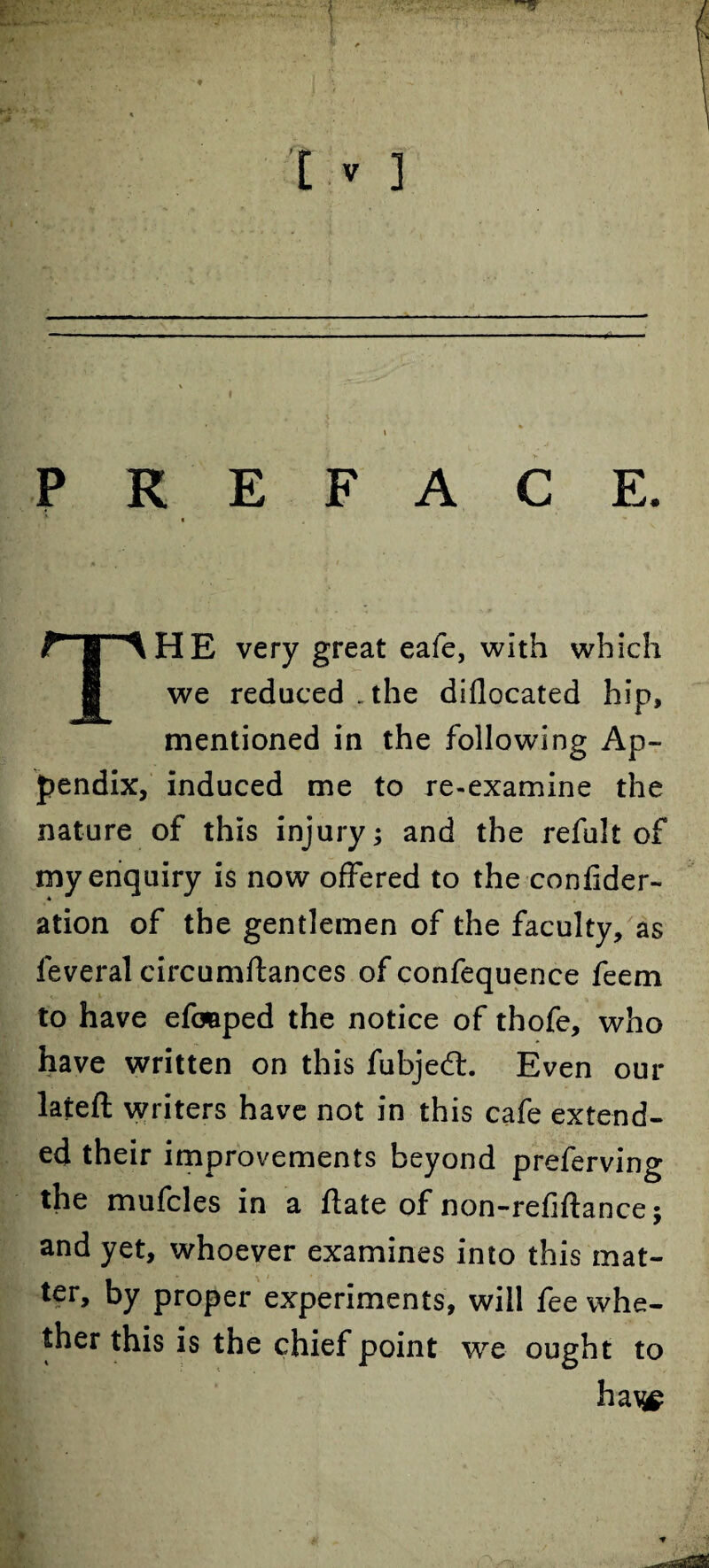 THE very great eafe, with which we reduced . the diflocated hip, mentioned in the following Ap¬ pendix, induced me to re-examine the nature of this injury; and the refult of my enquiry is now offered to the confider- ation of the gentlemen of the faculty, as feveral circumftances of confequence feem to have efcaaped the notice of thofe, who have written on this fubjed:. Even our lateft writers have not in this cafe extend¬ ed their improvements beyond preferving the mufcles in a ftate of non-refiftance; and yet, whoever examines into this mat¬ ter, by proper experiments, will fee whe¬ ther this is the chief point we ought to ha\£