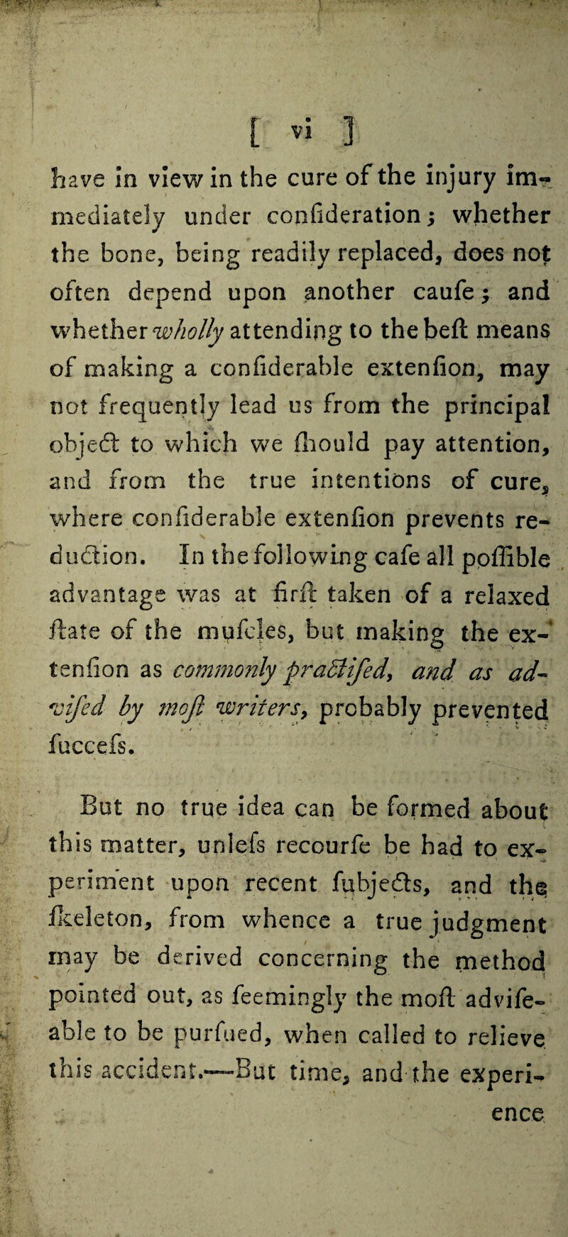 have in view in the cure of the injury im¬ mediately under confideration; whether the bone, being readily replaced* does not often depend upon another caufe; and whether wholly attending to thebeft means of making a confiderable extenfion, may not frequently lead us from the principal ohjed to which we fhould pay attention, and from the true intentions of cure, where confiderable extenfion prevents re¬ duction. In the following cafe all ppflible advantage was at firft taken of a relaxed ftate of the mufcles, but making the ex¬ tenfion as commonly praBifed, and as ad~* ojifed by mojl writers, probably prevented fuccefs. But no true idea can be formed about this matter, unlefs recourfe be had to ex¬ periment upon recent fubjeds, and the fkeleton, from whence a true judgment may be derived concerning the method pointed out, as feemingly the moft advife- able to be purfued, when called to relieve this accident.—But time, and the experi¬ ence