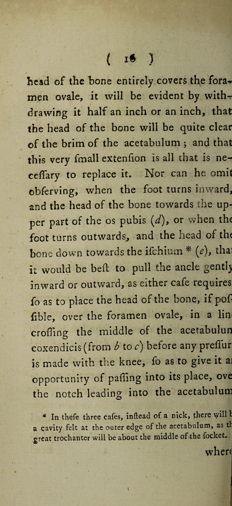 ( I» ) head of the bone entirely covers the fora* men ovale, it will be evident by with-? j drawing it half an inch or an inch, that the head of the bone will be quite clear of the brim of the acetabulum; and that this very fmall extenfion is all that is ne- ceffary to replace it. Nor can he omit obferving, when the foot turns inward, and the head of the bone towards the up¬ per part of the os pubis (d), or when the foot turns outwards, and the head of the bone down towards the ifehium * (e), thai it would be bed to pull the ancle gentlj inward or outward, as either cafe requires fo as to place the head of the bone, if pof fible, over the foramen ovale, in a lim croffing the middle of the acetabulun coxendicis (from b to c) before any preffur is made with the knee, fo as to give it ai opportunity of paffing into its place, ove the notch leading into the acetabulum * In thefe three cafes, inflead of a nick, there vyill I a cavity felt at the outer edge of the acetabulum, as tl great trochanter will be about the middle of the focket. when • v . \ i \