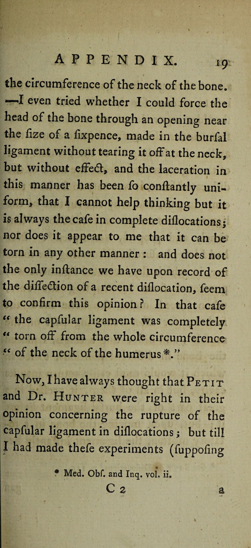 19 the circumference of the neck of the bone. •—I even tried whether I could force the head of the bone through an opening near the fize of a fixpence, made in the burfal ligament without tearing it off at the neck, but without effedt, and the laceration in this manner has been fo conftantly uni¬ form, that I cannot help thinking but it is always the cafe in complete diflocationsj nor does it appear to me that it can be torn in any other manner : and does not the only inftance we have upon record of the diffedtion of a recent diflocation, feem to confirm this opinion ? In that cafe “ the capfular ligament was completely “ torn off from the whole circumference “ of the neck of the humerus Now, I have always thought that Pe t i t and Dr. Hunter were right in their opinion concerning the rupture of the capfular ligament in diflocations; but till I had made thefe experiments (fuppofing I ' • ■ ' ' ' * * Med. Obf. and Inq. voL ii»