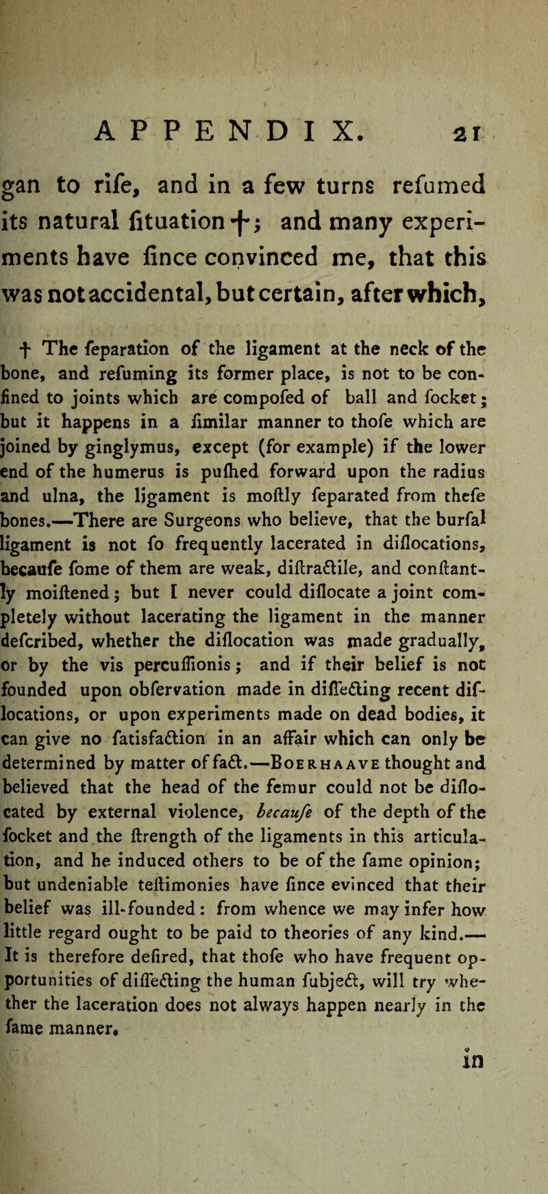 gan to rife, and in a few turns refumed its natural fituation -j-; and many experi¬ ments have fince convinced me, that this was not accidental, but certain, after which, f The reparation of the ligament at the neck of the bone, and refuming its former place, is not to be con¬ fined to joints which are compofed of ball and focket; but it happens in a fimilar manner to thofe which are joined by ginglymus, except (for example) if the lower end of the humerus is pufhed forward upon the radius and ulna, the ligament is moftly feparated from thefe bones.—There are Surgeons who believe, that the burfal ligament is not fo frequently lacerated in diflocations, becaufe fome of them are weak, diftra&ile, and conftant- ly moiftened; but I never could diflocate a joint com¬ pletely without lacerating the ligament in the manner defcribed, whether the diflocation was made gradually, or by the vis percuflionis; and if their belief is not founded upon obfervation made in difleding recent dif¬ locations, or upon experiments made on dead bodies, it can give no fatisfa&ion in an affair which can only be determined by matter of fa&.—Boerhaave thought and believed that the head of the femur could not be diflo- cated by external violence, becaufe of the depth of the focket and the ftrength of the ligaments in this articula¬ tion, and he induced others to be of the fame opinion; but undeniable teftimonies have fince evinced that their belief was ill-founded: from whence we may infer how little regard ought to be paid to theories of any kind.— It is therefore defired, that thofe who have frequent op¬ portunities of diffe&ing the human fubjeft, will try whe¬ ther the laceration does not always happen nearly in the fame manner.