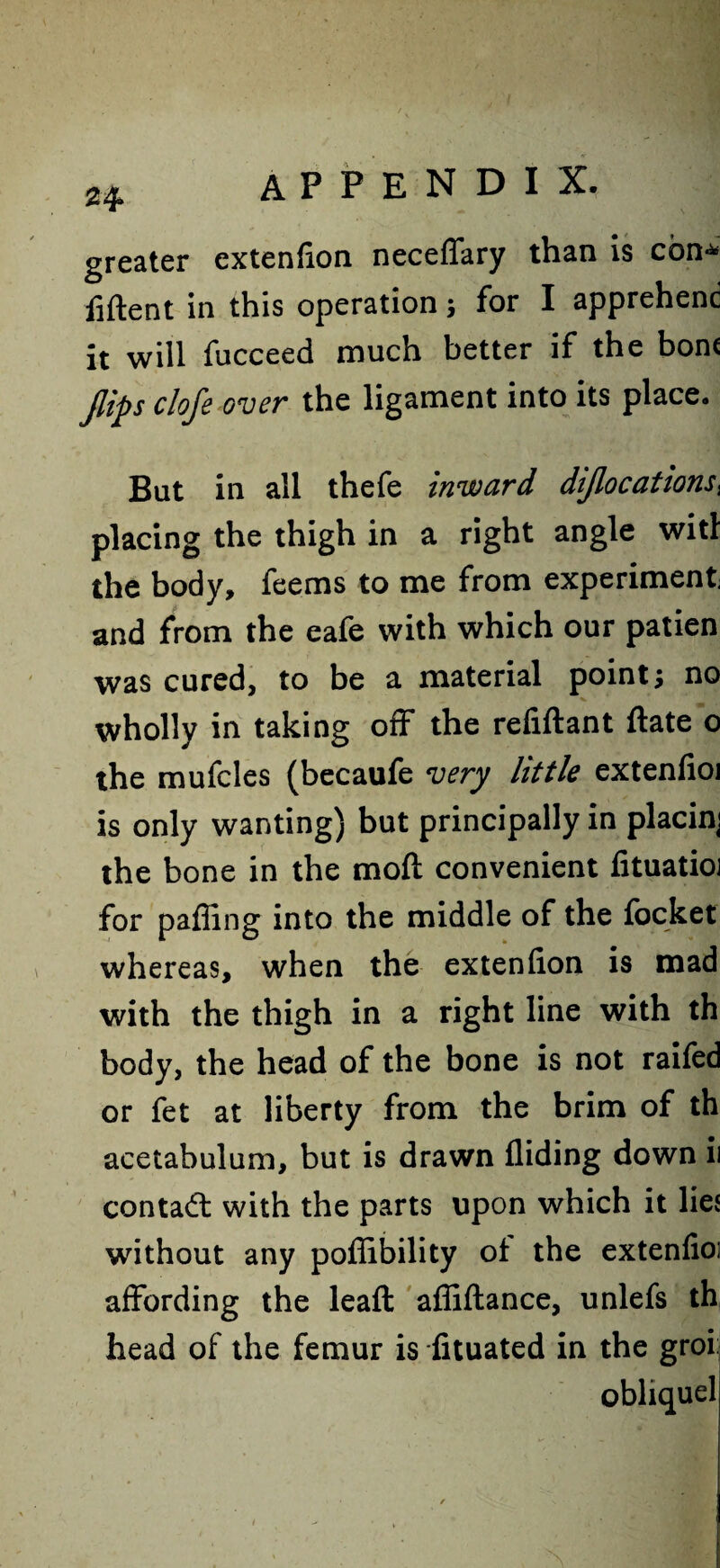 greater cxtenfion neceffary than is con* liftent in this operation; for I apprehend it will fucceed much better if the bom flips clofe over the ligament into its place. But in all thefe inward diflocations, placing the thigh in a right angle wit! the body, feems to me from experiment and from the eafe with which our patien was cured, to be a material point; no wholly in taking off the refiftant ftate o the mufcles (becaufe very little extenfioi is only wanting) but principally in placini the bone in the moft convenient fituatio] for pafling into the middle of the focket whereas, when the extenfion is mad with the thigh in a right line with th body, the head of the bone is not raifed or fet at liberty from the brim of th acetabulum, but is drawn Aiding down ii contad with the parts upon which it lies without any poffibility of the extenfioi affording the leaft affiftance, unlefs th head of the femur is fituated in the groi: obhquel