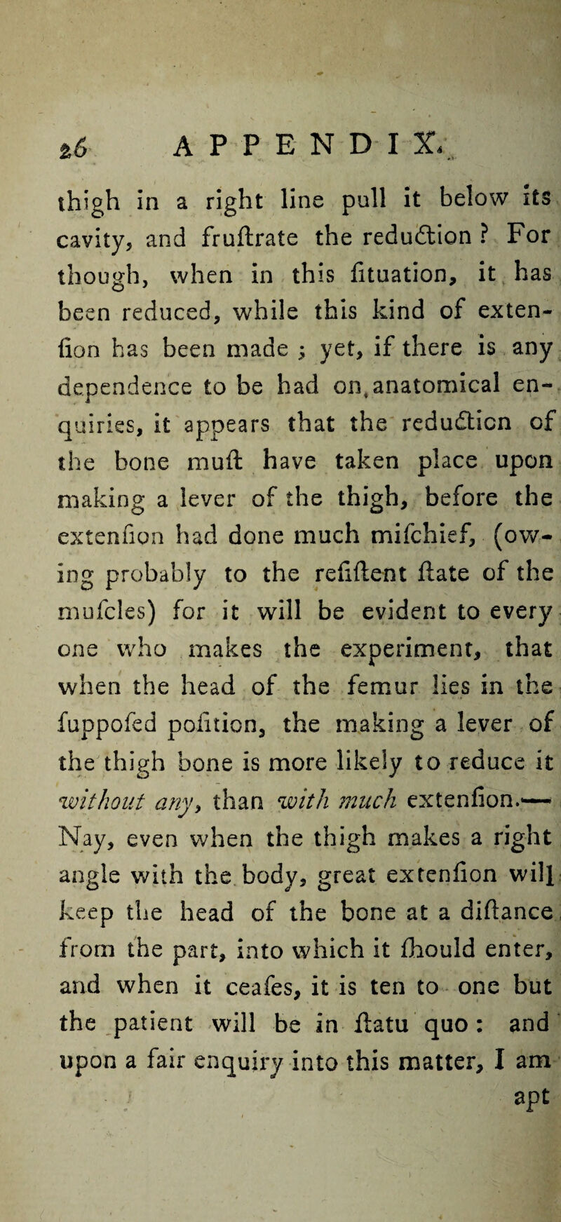 thigh in a right line pull it below its cavity, and fruftrate the reduction ? For though, when in this fituation, it has been reduced, while this kind of exten- fion has been made ; yet, if there is any dependence to be had on,anatomical en¬ quiries, it appears that the reduction of the bone muft have taken place upon making a lever of the thigh, before the extenfion had done much mifchief, (ow¬ ing probably to the refiftent ftate of the mufcles) for it will be evident to every one who makes the experiment, that when the head of the femur lies in the fuppofed politico, the making a lever of the thigh bone is more likely to reduce it without any, than with much extenfion.— Nay, even when the thigh makes a right angle with the body, great extenfion will keep the head of the bone at a difiance from the part, into which it fhould enter, and when it ceafes, it is ten to one but the patient will be in fiatu quo : and upon a fair enquiry into this matter, I am apt