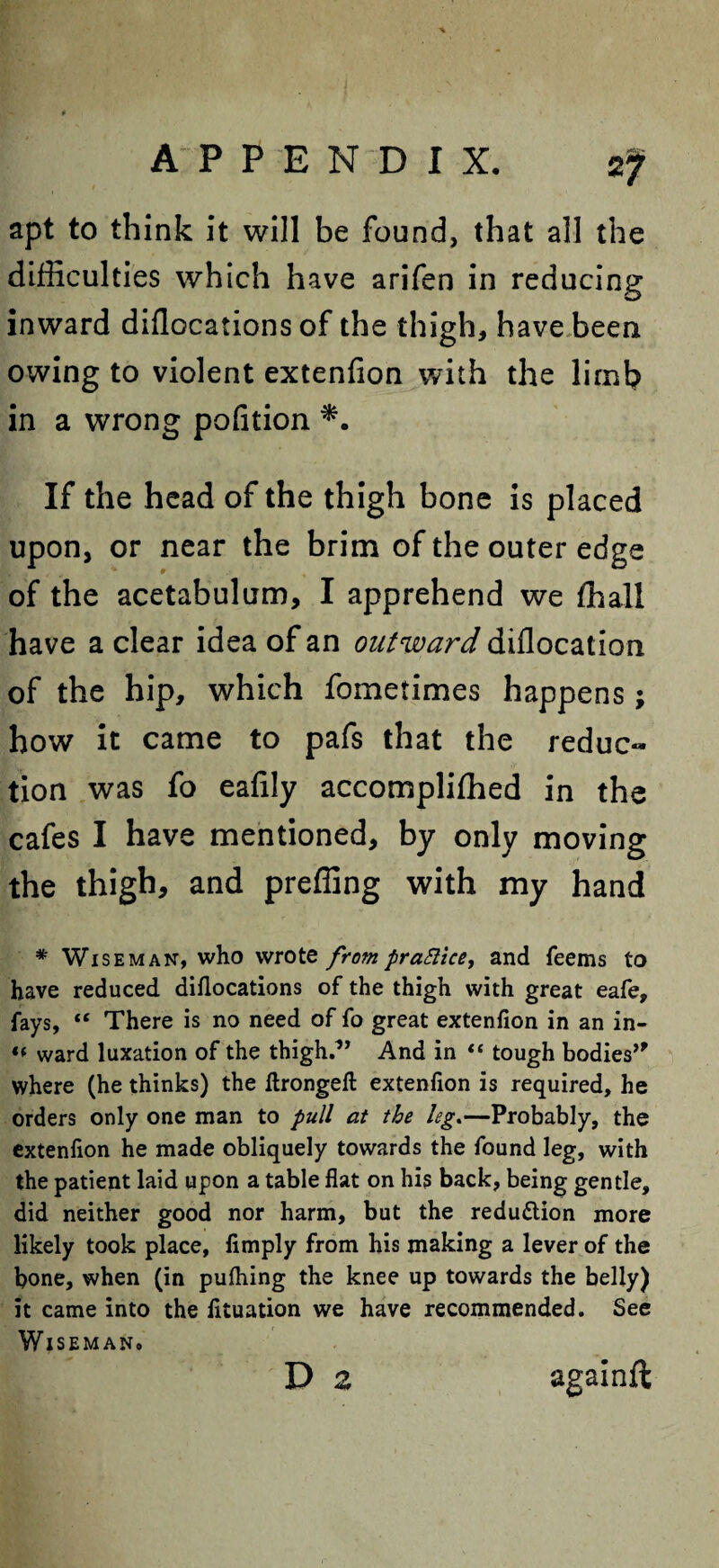 apt to think it will be found, that all the difficulties which have arifen in reducing inward dillocations of the thigh, have been owing to violent extenfion with the limb in a wrong pofition If the head of the thigh bone is placed upon, or near the brim of the outer edge of the acetabulum, I apprehend we ffiali have a clear idea of an outward diflocation of the hip, which fometimes happens; how it came to pafs that the reduc¬ tion was fo eafily accomplifhed in the cafes I have mentioned, by only moving the thigh, and preffing with my hand * Wiseman, who wrote frompraSlice, and feems to have reduced diflocations of the thigh with great eafe, fays, tc There is no need of fo great extenfion in an in- «« ward luxation of the thigh.*’ And in “ tough bodies’* where (he thinks) the ftrongeft extenfion is required, he orders only one man to pull at the leg.—Probably, the extenfion he made obliquely towards the found leg, with the patient laid upon a table flat on his back, being gentle, did neither good nor harm, but the reduction more likely took place, Amply from his making a lever of the bone, when (in pufliing the knee up towards the belly) it came into the fituation we have recommended. See WlSEMANo D 2 againft