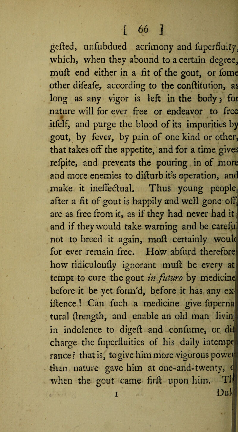 gefled, unfubdued acrimony and fuperfluity, which, when they abound to a certain degree, muft end either in a fit of the gout, or fome other difeafe, according to the conftitution, as long as any vigor is left in the body* for nature will for ever free or endeavor to free jB V * * * f <4 • •» 4 » itfelf, and purge the blood of its impurities by gout, by fever, by pain of one kind or other, that takes off the appetite, and for a time gives refpite, and prevents the pouring in of more and more enemies to diflurbit’s operation, and make it ineffectual. Thus young people, after a fit of gout is happily and well gone off are as free from it, as if they had never had it and if they would take warning and be carefu not to breed it again, moft certainly woulc for ever remain free. How abfurd therefore how ridiculoufly ignorant muft be every at tempt to cure the gout in futur.o by medicine before it be yet form’d, before it has any ex lftence ! Can fuch a medicine give fuperna tural ftrength, and enable an old man livini in indolence to digeft and confume, or dii; charge the fuperfluities of his daily intempe| ranee? that is, to give him more vigorous poweil than nature gave him at one-and-twenty, c when the eout came firfl upon him. Tij i 7 Duli