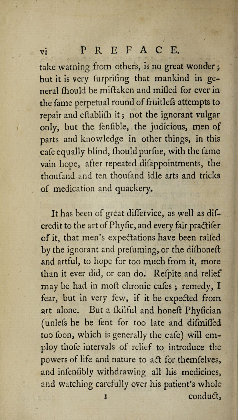 / vi PREFACE. take warning from others, is no great wonder % but it is very furprifing that mankind in ge¬ neral fhould be miftaken and milled for ever in the fame perpetual round of fruitlefs attempts to repair and eftablifh it; not the ignorant vulgar only, but the fenfible, the judicious, men of parts and knowledge in other things, in this cafe equally blind, fhould purfue, with the fame vain hope, after repeated difappointments, the thoufand and ten thoufand idle arts and tricks of medication and quackery. It has been of great differvice, as well as dis¬ credit to the art of Phyfic, and every fair pradifer of it, that men's expedations have been raifed by the ignorant and prefuming, or the dilhoneft and artful, to hope for too much from it, more than it ever did, or can do. Refpite and relief may be had in mod chronic cafes; remedy, I fear, but in very few, if it be expeded from art alone. But a fkilful and honeft Fhyfician (unlefs he be fent for too late and difmifled too foon, which is generally the cafe) will em¬ ploy thofe intervals of relief to introduce the powers of life and nature to ad for themfelves, and infenfibly withdrawing all his medicines, and watching carefully over his patient's whole i condud.