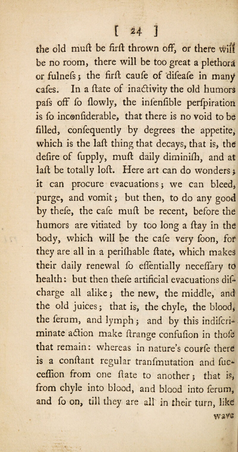 [ ^4 3 the old muft be firft thrown off, or there will be no room, there will be too great a plethora or fulnefs; the firft caufe of difeafe in many cafes. In a ftate of inadivity the old humors pafs off fo flowly, the infenfible perfpiration is fo inconfiderable, that there is no void to be filled, confequently by degrees the appetite, which is the laft thing that decays, that is> the defire of fupply, muft daily diminifti, and at laft be totally loft. Here art can do wonders f it can procure evacuations ^ we can bleeds purge, and vomit; but then, to do any good by thefe, the cafe muft be recent, before the humors are vitiated by too long a ftay in the body, which will be the cafe very foon, for they are all in a perilhable ftate, which makes their daily renewal fo efientially neceffary to health: but then thefe artificial evacuations dift charge all alike j the new, the middle, and the old juices; that is, the chyle, the blood, the ferum, and lymph; and by this indiferi- minate adlion make ftrange confufion in thofe that remain: whereas in nature’s couffe there is a conftant regular tranfmutation and fuc* ceflion from one ftate to another; that is, from chyle into blood, and blood into ferum, and fo on, till they are all in their turn, like