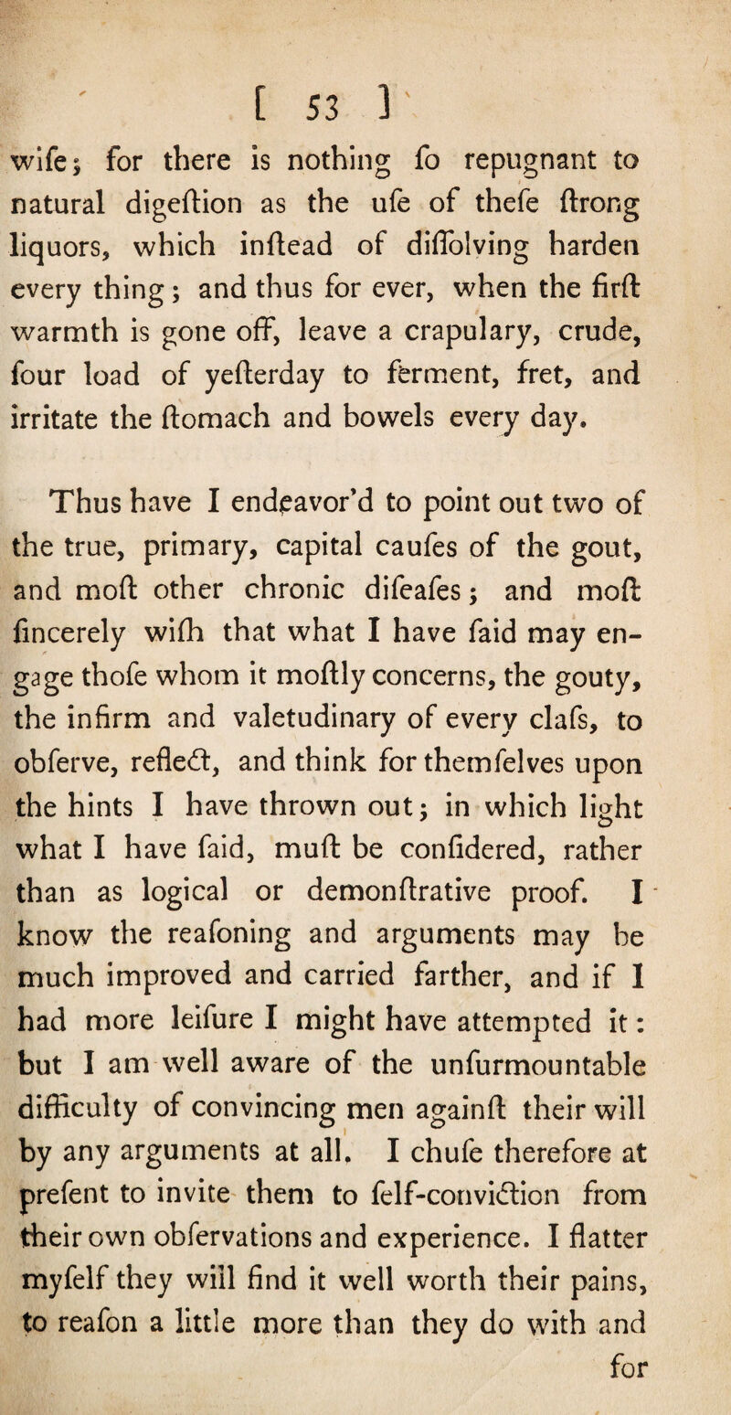 wife I for there is nothing fo repugnant to t natural digeftion as the ufe of thefe ftrong liquors, which inftead of diflblving harden every thing; and thus for ever, when the firft warmth is gone off, leave a crapulary, crude, four load of yefterday to ferment, fret, and irritate the ftomach and bowels every day. Thus have I endeavor’d to point out two of the true, primary, capital caufes of the gout, and moft other chronic difeafes; and moft fincerely wiflh that what I have faid may en¬ gage thofe whom it moftly concerns, the gouty, the infirm and valetudinary of every clafs, to obferve, refledt, and think for themfelves upon the hints I have thrown out; in which light what I have faid, muft be confidered, rather than as logical or demonflrative proof. I • know the reafoning and arguments may be much improved and carried farther, and if 1 had more leifure I might have attempted it: but I am well aware of the unfurmountable difficulty of convincing men againfl: their will by any arguments at all. I chufe therefore at prefent to invite^ them to felf-convidlion from their own obfervations and experience. I flatter myfelf they will find it well worth their pains, to reafon a little more than they do with and for