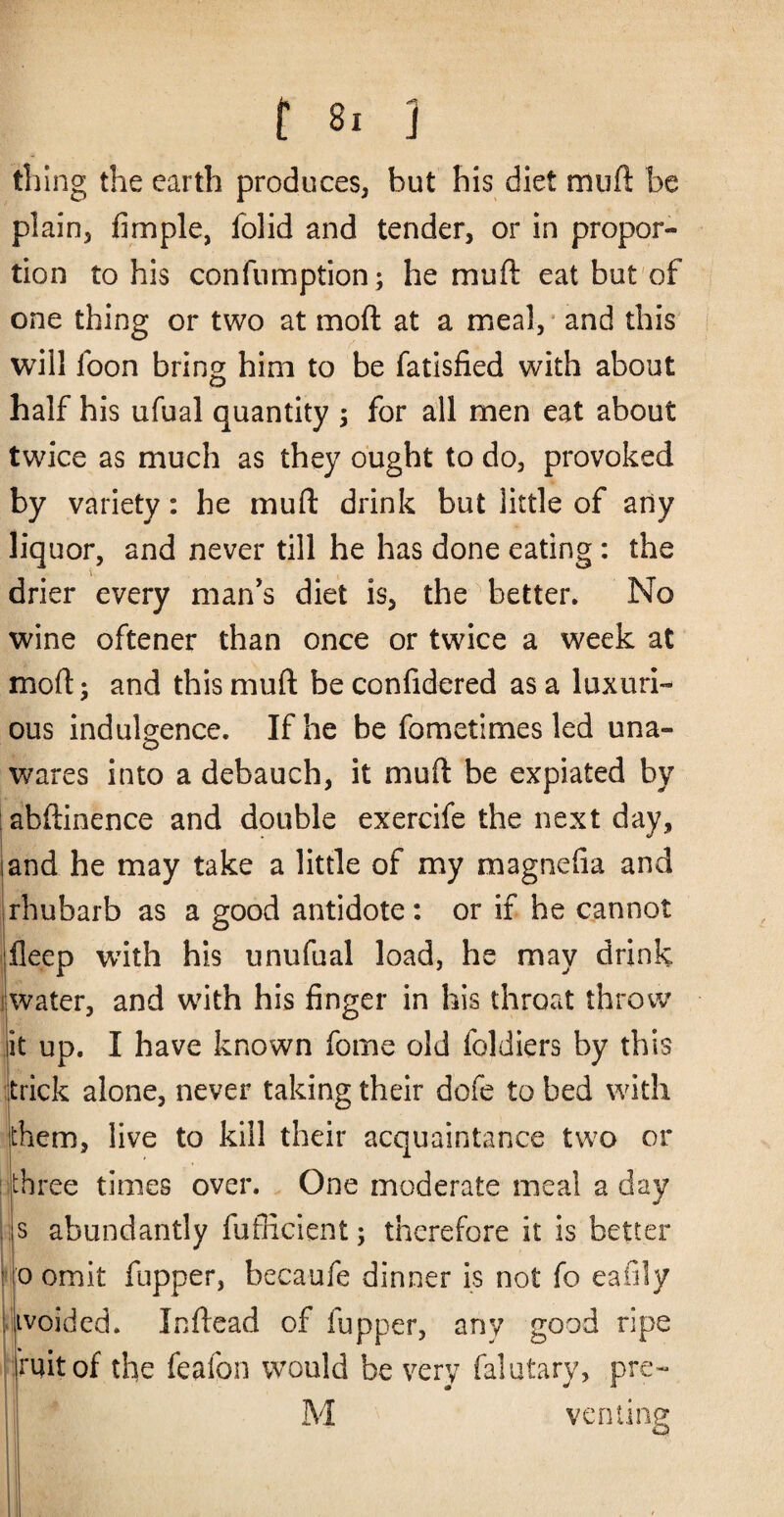 thing the earth produces, but his diet muft be plain, fimple, folid and tender, or in propor¬ tion to his confiimption; he muft eat but'of one thing or two at moft at a meal, • and this will foon bring him to be fatisfied with about half his ufual quantity ; for all men eat about twice as much as they ought to do, provoked by variety: be muft drink but little of any liquor, and never till he has done eating: the drier every man’s diet is, the better. No wine oftener than once or twice a week at moft; and this muft beconfidered as a luxuri¬ ous indulgence. If he be fometimes led una- wares into a debauch, it muft be expiated by abftinence and double exercife the next day, and he may take a little of my magnefia and rhubarb as a good antidote: or if he cannot fleep with his unufual load, he may drink water, and with his finger in his throat throw it up. I have known fome old foldiers by this trick alone, never taking their dofe to bed with them, live to kill their acquaintance two or : three times over. One moderate meal a day ; s abundantly fufficient; therefore it is better ip omit fupper, becaufe dinner is not fo eafily l- ivoided. Icftead of fupper, any good ripe fuitof the feafon would be very falutary, pre^ venting I