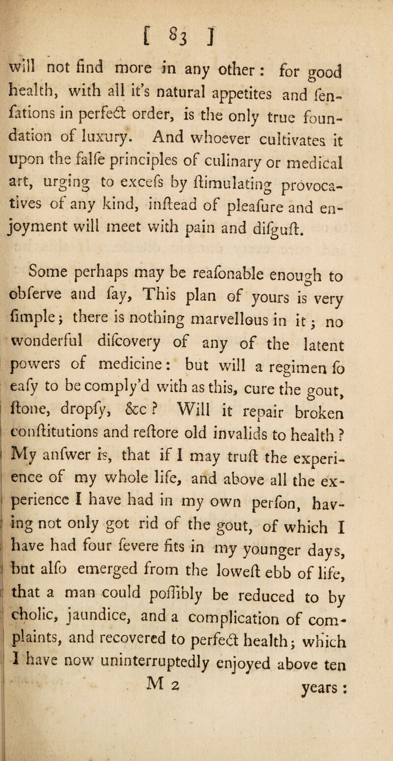 [ S3 I will not find more in any other: for good health, with ail it’s natural appetites and fen- fatbns in perfed: order, is the only true foun¬ dation of luxury. And whoever cultivates it upon the falfe principles of culinary or medical art, urging to excefs by Simulating provoca¬ tives of any kind, inftead of pleafure and en¬ joyment will meet with pain and difguft. Some perhaps may be reafonable enouo-h to obferve and lay, This plan of yours is very fimple; there is nothing marvellous in it; no wonderful difcovery of any of the latent powers of medicine: but will a regimen fo eafy to be comply’d with as this, cure the gout, ftone, dropfy, &c.? Will it repair broken I conftitutions and reftore old invalids to health ? My anfwer is, that if 1 may truft the experi¬ ence of my whole life, and above all the ex¬ perience I have had in my own perfon, hav- i ing not only got rid of the gout, of which I i have had four fevere fits in my younger days, ] but alfo emerged from the loweft ebb of life, I that a man could pofiibly be reduced to by cholic, jaundice, and a complication of com¬ plaints, and recovered to perfed health; which I have now uninterruptedly enjoyed above ten