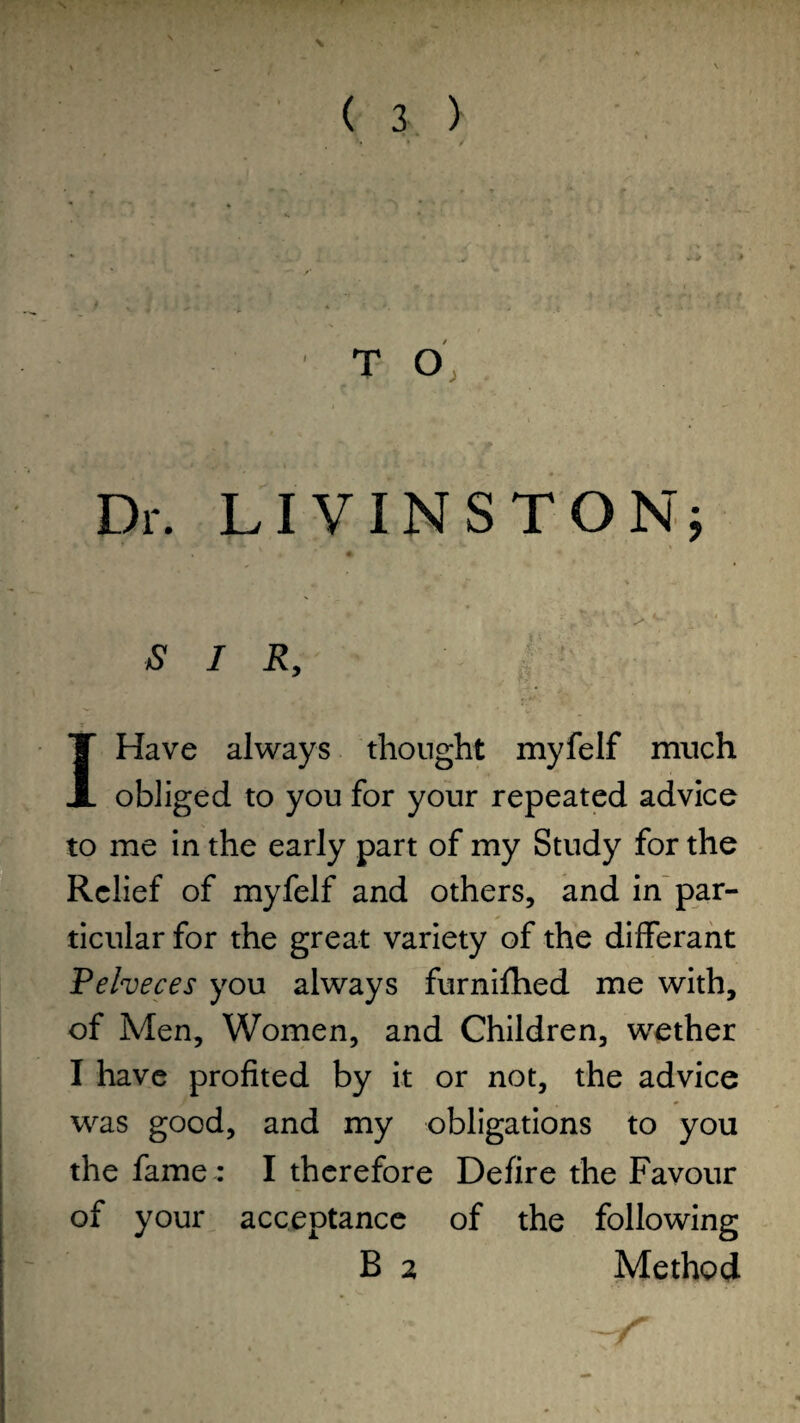 T O Dr. LI V IN ST ON; aS* I R, IHave always thought myfelf much obliged to you for your repeated advice to me in the early part of my Study for the Relief of myfelf and others, and in par¬ ticular for the great variety of the differant Pelveces you always furnifhed me with, of Men, Women, and Children, wether I have profited by it or not, the advice was good, and my obligations to you the fame : I therefore Defire the Favour of your acceptance of the following B 2 Method