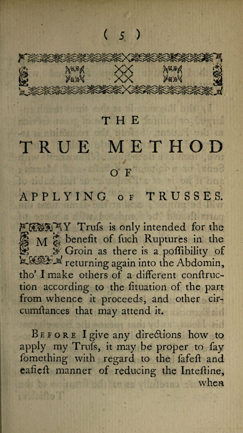 THE TRUE METHOD O' F APPLYING of TRUSSES. Trufs is only intended for the M | benefit of fuch Ruptures in the fe & Groin as there is a poffibility of returning again into the Abdomin, tho’ I make others of a different conftruc- tion according to the fituation of the part from whence it proceeds, and other cir- cumftances that may attend it. Before I give any directions how to apply my Trufs, it may be proper to fay fomething with regard to the fafeft and cafieft manner of reducing the Intefiine, when