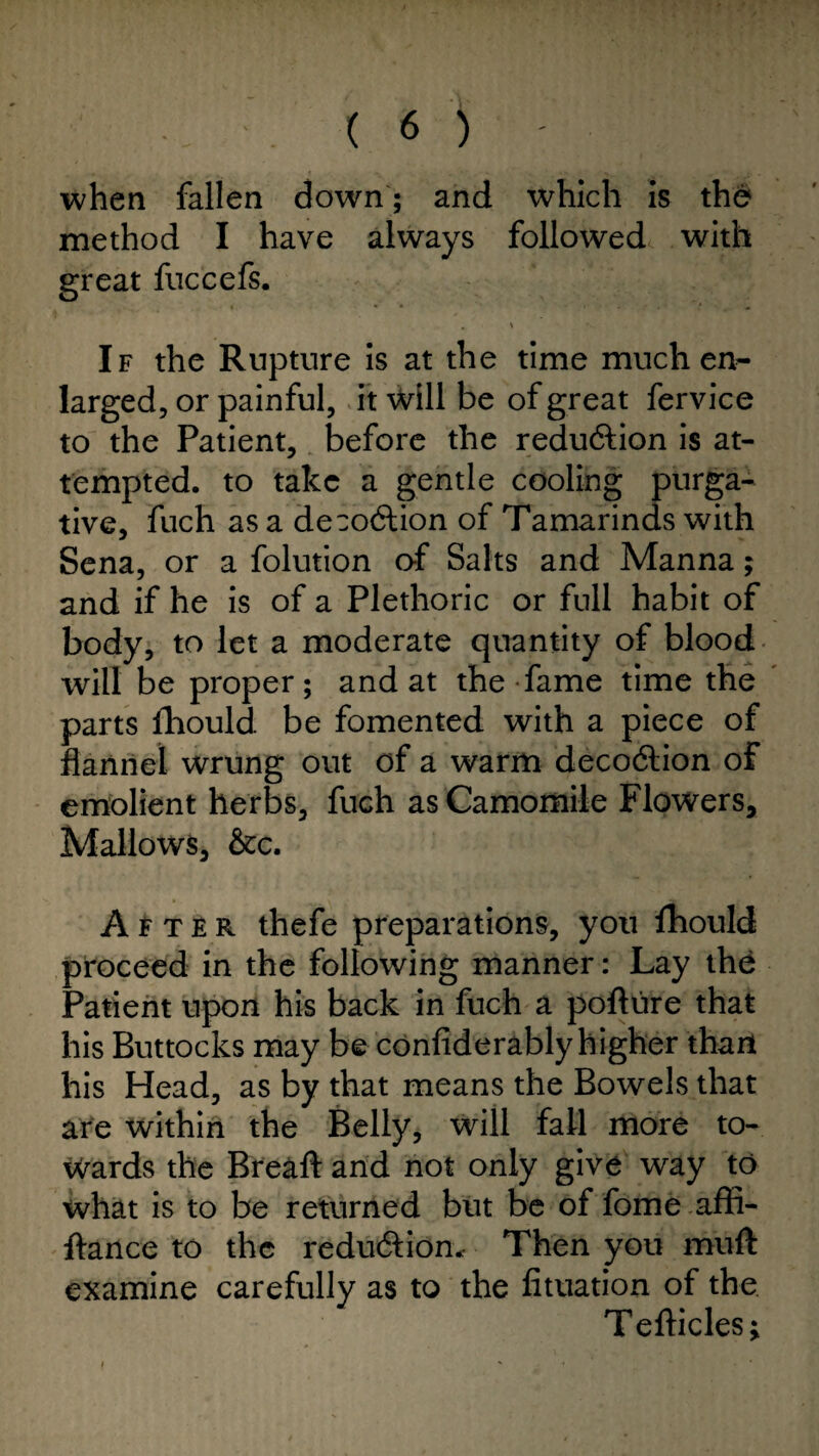 when fallen down; and which is the method I have always followed with great fuccefs. If the Rupture is at the time much en¬ larged, or painful, it will be of great fervice to the Patient, before the redu&ion is at¬ tempted. to take a gentle cooling purga¬ tive, fuch as a deco&ion of Tamarinds with Sena, or a folution of Salts and Manna; and if he is of a Plethoric or full habit of body, to let a moderate quantity of blood will be proper; and at the fame time the parts fhould be fomented with a piece of flannel wrung out of a warm decodlion of emolient herbs, fuch as Camomile Flowers, Mallows, &c. After thefe preparations, you fhould proceed in the following manner: Lay the Patient upon his back in fuch a pofture that his Buttocks may be confiderably higher thant his Head, as by that means the Bowels that are within the Belly, will fall more to¬ wards the Breaft and not only give way to what is to be returned but be of fome affi- ffance to the redu&ion. Then you muft examine carefully as to the fituation of the Tefticles j