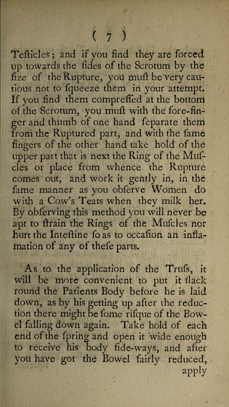 Tefticles; and if you find they are forced up towards the fides of the Scrotum by the fize of the Rupture, you muff be very cau¬ tious not to fqueeze them in your attempt. If you find them compreffed at the bottom of the Scrotum, you muft with the fore-fin¬ ger and thumb of one hand feparate them from the Ruptured part, and with the fame finders of the other hand take hold of the upper part that is next the Ring of the Muf- cles or place from whence the Rupture comes out, and work it gently in, in the fame manner as you obferve Women do with a Cow’s Teats when they milk her. By obferving this method you will never be apt to ftrain the Rings of the Mufcles nor hurt the Inteftine fo as to occafion an infla- mation of any of thefe parts. As to the application of the Trufs, it will be more convenient to put it flack round the Patients Body before he is laid down, as by his getting up after the reduc¬ tion there might be fome rifque of the Bow¬ el falling down again. Take hold of each end of the fpring and open it wide enough to receive his body fide-ways, and after you have got the Bowel fairly reduced, apply