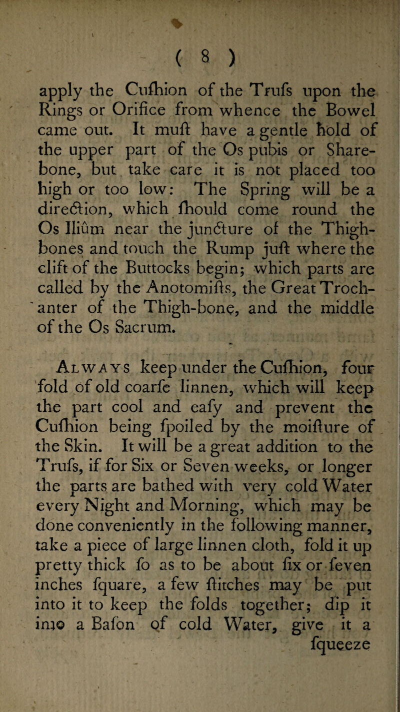 % \ ( 8 ) apply the Cufhion of the Trufs upon the Rings or Orifice from whence the Bowel came out. It mult have a gentle hold of the upper part of the Os pubis or Share- bone, but take care it is not placed too high or too low: The Spring will be a direction, which fhould come round the Os Ilium near the juncture of the Thigh¬ bones and touch the Rump juft where the clift of the Buttocks begin; which parts are called by the Anotomifts, the Great Troch¬ anter of the Thigh-bone, and the middle of the Os Sacrum. Always keep under the Cufhion, four fold of old coarfe linnen, which will keep the part cool and eafy and prevent the Cufhion being fpoiled by the moifture of the Skin. It will be a great addition to the Trufs, if for Six or Seven weeks, or longer the parts are bathed with very cold Water every Night and Morning, which may be done conveniently in the following manner, take a piece of large linnen cloth, fold it up pretty thick fo as to be about fix or feven inches fquare, a few ftitches may be put into it to keep the folds together; dip it ini© a Bafon of cold Water, give it a