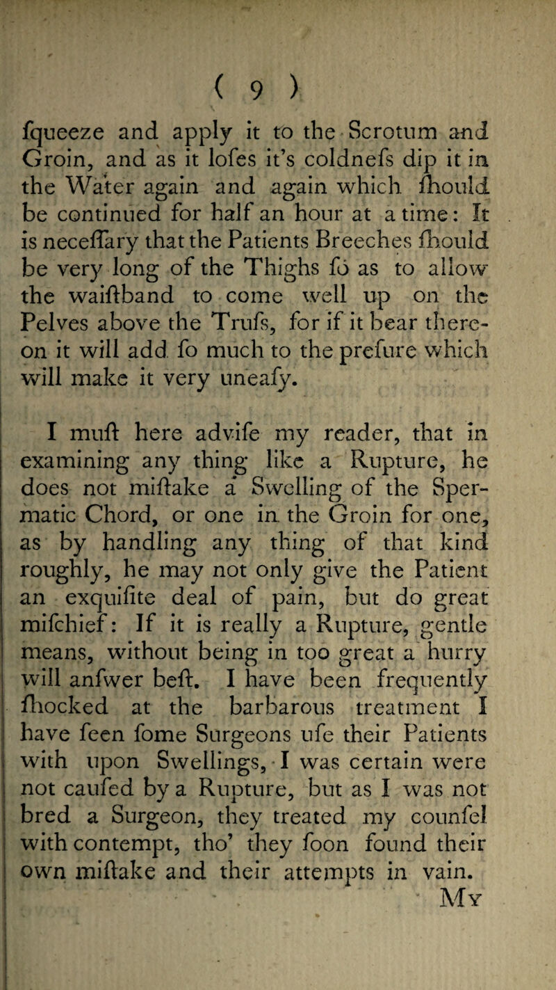 fqueeze and apply it to the Scrotum and Groin, and as it lofes it’s coldnefs dip it in the Water again and again which fhould be continued for half an hour at a time: It is neceffary that the Patients Breeches fhould be very long of the Thighs fo as to allow'' the waidband to come well up on the Pelves above the Trufs, for if it bear there¬ on it will add fo much to the prefure which will make it very uneafy. I muft here advife my reader, that in examining any thing like a Rupture, he does not midake a Swelling of the Sper¬ matic Chord, or one in. the Groin for one, as by handling any thing of that kind roughly, he may not only give the Patient an exquifite deal of pain, but do great mifehief: If it is really a Rupture, gentle means, without being in too great a hurry will anfwer bed. I have been frequently fhocked at the barbarous treatment I have feen fome Surgeons ufe their Patients with upon Swellings, I was certain were not caufed by a Rupture, but as I was not bred a Surgeon, they treated my counfel with contempt, tho’ they foon found their own midake and their attempts in vain. My