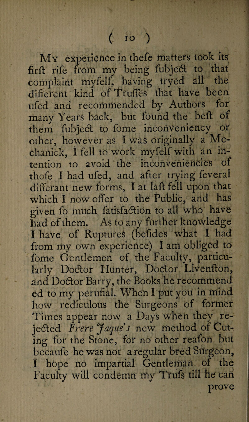 (; IO ) My experience in thefe matters took its firft rife from my being fubjeCt to that complaint myfelf, having tryed all the different kind ofTruffes that have been nfed and recommended by Authors for many Years back, but found the beft of them fubjedt to fome inconveniency or other, however as I was originally a Me- chanick, I fell to work myfelf with an in¬ tention to avoid the inconveniences of thofe I had ufed, and after trying feveral differant new forms, I at laft fell upon that which I now offer to the Public, and has given fo much fatisfaCtion to all who have had of them. As to any further knowledge I have of Ruptures (befides what I had from my own experience) I am obliged to fome Gentlemen of the Faculty, particu¬ larly Dodtor Hunter, Doctor Livenfton, and Dodlor Barry, the Books he recommend ed to my perufial. When I put you in mind how rediculous the Surgeons of former Times appear now a Days when they re¬ jected Frere Jaque s new method of Cut- ing for the Stone, for no other reafon but becaufe he was not a regular bred Surgeon, I hope no impartial Gentleman of the Faculty will condemn my Trufs till he can prove