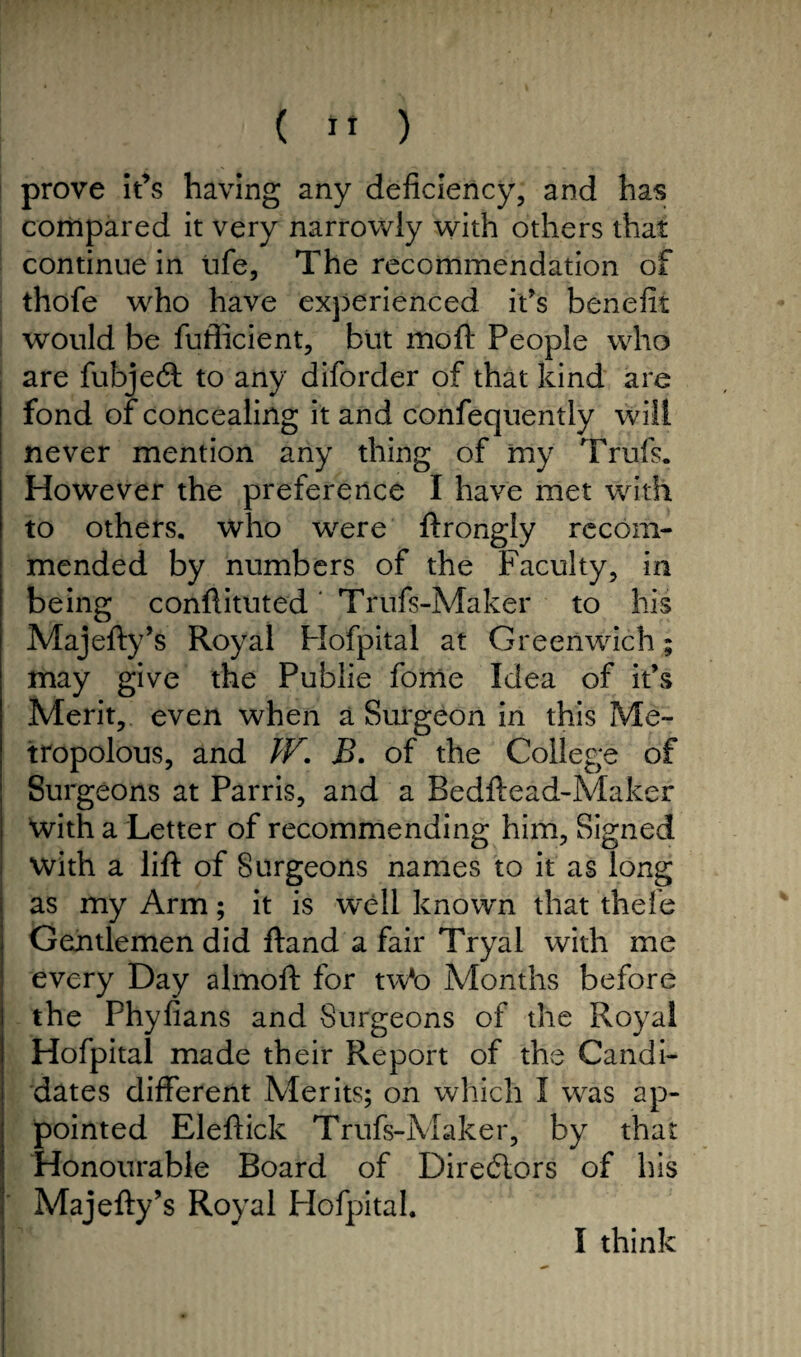 prove It’s having any deficiency, and has compared it very narrowly with others that continue in life. The recommendation of thofe who have experienced it's benefit would be fufficient, but moft People who are fubjeft to any diforder of that kind are fond of concealing it and confequently will never mention any thing of my Trufs. However the preference I have met with to others, who were ftrongly recom¬ mended by numbers of the Faculty, in being conftituted Trufs-Maker to his Majefty’s Royal Hofpital at Greenwich; may give the Publie fome Idea of it’s Merit, even when a Surgeon in this Me- tropolous, and W. B. of the College of Surgeons at Parris, and a Bedftead-Maker With a Letter of recommending him. Signed with a lift of Surgeons names to it as long as my Arm; it is well known that thefe Gentlemen did ftand a fair Tryal with me every Day almoft for tw*o Months before the Phyfians and Surgeons of the Royal Hofpital made their Report of the Candi¬ dates different Merits; on which I was ap¬ pointed Eleftick Trufs-Maker, by that Honourable Board of Directors of his Majefty’s Royal Hofpital. I think