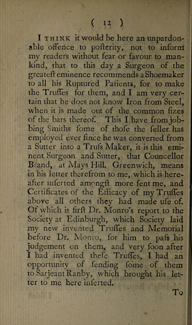 I think it would be here an unpardon¬ able offence to poftcrity, not to inforrrt my readers without fear or favour to man¬ kind, that to this day a Surgeon of the grcateft eminence recommends a Shoemaker to all his Ruptured Patients, for to make the Truffes for them, and I am very cer¬ tain that he does not know Iron from Steel, when it is made out of the common fizes of the bars thereof. This I have from job¬ bing Smiths fome of thofe the feller has employed ever fince he was converted from a Sutter into a Trufs Maker, it is this emi¬ nent Surgeon and Sutter, that Councellor Brand, at Mays Hill. Greenwich, means in his letter therefrom to me, which is here¬ after inferted ampngft more fent me, and Certificates of the Efficacy of myTruiTes above all others they had made ufe of. Of which is firft Dr. Monro’s report to the Society at Edinburgh, which Society laid my new invented Truffes and Memorial before Dr. Monro, for him to pafs his judgement on them, and very foon after I had invented thefe Truffes, I had an opportunity of fending fome of them to Sarjeant Ranby, which brought his let¬ ter to me here inferted.