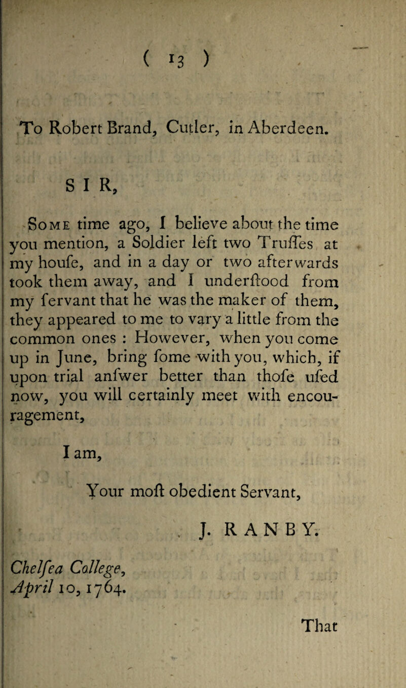 To Robert Brand, Cutler, in Aberdeen. SIR, Some time ago, I believe about the time you mention, a Soldier left two Trufles at my houfe, and in a day or two afterwards took them away, and 1 underftood from my fervant that he was the maker of them, they appeared to me to vary a little from the common ones : However, when you come up in June, bring fome with you, which, if upon trial anfwer better than thofe ufed now, you will certainly meet with encou¬ ragement, ■ v . . -r- , j  I I am. Your moft obedient Servant, I . J. RAN BY. Chelfea College, April io, 1764. IT * That